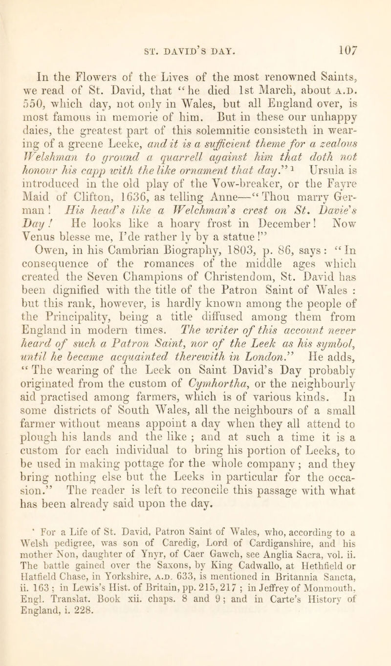 In the Flowers of the Lives of the most renowned Saints, we read of St. David, that “he died 1st March, about a.d. 550, which day, not only in Wales, but all England over, is most famous in memorie of him. But in these our unhappy daies, the greatest part of this solemnitie consisteth in wear- ing of a greene Leeke, audit is a sufficient theme for a zealous Welshman to ground a quarrell against him that doth not honour his capp with the like ornament that dayV1 Ursula is introduced in the old play of the Vow-breaker, or the Fayre Maid of Clifton, 1636, as telling Anne—“Thou marry Ger- man ! His head’s like a Welchman’s crest on St. Davie’s Day ! He looks like a hoary frost in December! Now Venus blesse me, Fde rather lv by a statue!” Owen, in his Cambrian Biography, 1803, p. 86, says: “In consequence of the romances of the middle ages which created the Seven Champions of Christendom, St. David has been dignified with the title of the Patron Saint of Wales : but this rank, howrever, is hardly known among the people of the Principality, being a title diffused among them from England in modern times. The writer of this account never heard of such a Patron Saint, nor of the Leek as his symbol, until he became acquainted therewith in London.” He adds, “The wearing of the Leek on Saint David’s Day probably originated from the custom of Cymhortha, or the neighbourly aid practised among farmers, which is of various kinds. In some districts of South Wales, all the neighbours of a small farmer without means appoint a day when they all attend to plough his lands and the like ; and at such a time it is a custom for each individual to bring his portion of Leeks, to be used in making pottage for the whole company ; and they bring nothing else but the Leeks in particular for the occa- sion.” The reader is left to reconcile this passage with what has been already said upon the day. * For a Life of St. David, Patron Saint of Wales, who, according to a Welsh pedigree, was son of Caredig, Lord of Cardiganshire, and his mother Ison, daughter of Ynyr, of Caer Gawch, see Anglia Sacra, vol. ii. The battle gained over the Saxons, by King Cadwallo, at Hethfield or Hatfield Chase, in Yorkshire, a.d. 633, is mentioned in Britannia Sancta, ii. 163 ; in Lewis’s Hist, of Britain, pp. 215, 217 ; in Jeffrey of Monmouth. Engl. Translat. Book xii. chaps. 8 and 9; and in Carte’s History of England, i. 228.