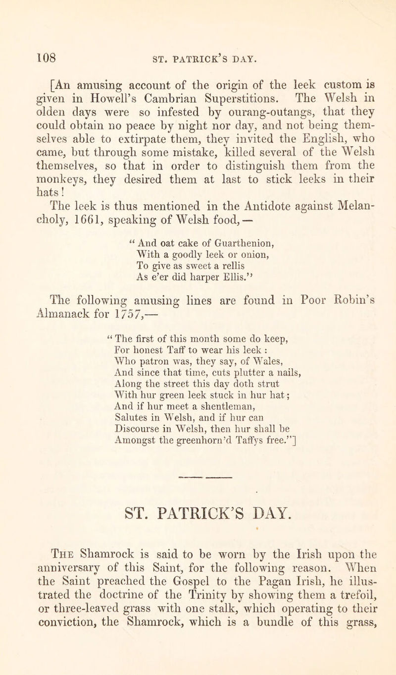 [An amusing account of the origin of the leek custom is given in Howell’s Cambrian Superstitions. The Welsh in olden days were so infested by ourang-outangs, that they could obtain no peace by night nor day, and not being them- selves able to extirpate them, they invited the English, who came, but through some mistake, killed several of the Welsh themselves, so that in order to distinguish them from the monkeys, they desired them at last to stick leeks in their hats! The leek is thus mentioned in the Antidote against Melan- choly, 1661, speaking of Welsh food,— “ And oat cake of Guarthenion, With a goodly leek or onion, To give as sweet a rellis As e’er did harper Ellis.” The following amusing lines are found in Poor Robin’s Almanack for 1757,— u The first of this month some do keep, For honest Taff to wear his leek : Who patron was, they say, of Wales, And since that time, cuts plutter a nails, Along the street this day doth strut With hur green leek stuck in lmr hat; And if hur meet a shentleman, Salutes in Welsh, and if hur can Discourse in Welsh, then hur shall be Amongst the greenhorn’d Taffys free.”] ST. PATRICK’S DAY. The Shamrock is said to be worn by the Irish upon the anniversary of this Saint, for the following reason. When the Saint preached the Gospel to the Pagan Irish, he illus- trated the doctrine of the Trinity by showing them a trefoil, or three-leaved grass with one stalk, which operating to their conviction, the Shamrock, which is a bundle of this grass,