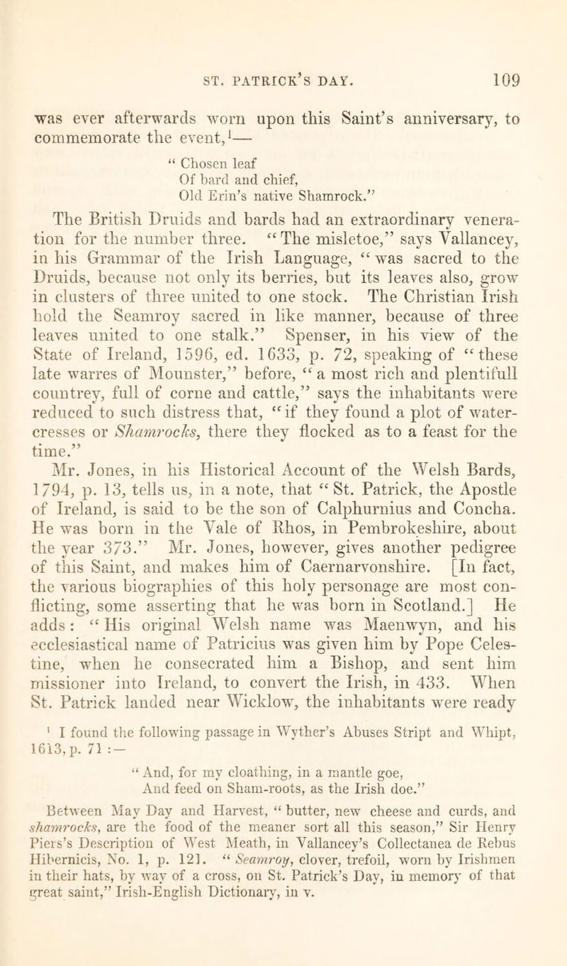 was ever afterwards worn upon this Saint’s anniversary, to commemorate the event,1— “ Chosen leaf Of bard and chief, Old Erin’s native Shamrock.” The British Druids and bards had an extraordinary venera- tion for the number three. “The misletoe,” says Vallancey, in his Grammar of the Irish Language, “ was sacred to the Druids, because not only its berries, but its leaves also, grow in clusters of three united to one stock. The Christian Irish hold the Seamroy sacred in like manner, because of three leaves united to one stalk.” Spenser, in his view of the State of Ireland, 1596, ed. 1633, p. 72, speaking of “these late warres of Mounster,” before, “ a most rich and plentifull countrey, full of corne and cattle,” says the inhabitants were reduced to such distress that, “if they found a plot of water- cresses or Shamrocks, there they flocked as to a feast for the time.” Mr. Jones, in his Historical Account of the Welsh Bards, 1794, p. 13, tells us, in a note, that “St. Patrick, the Apostle of Ireland, is said to be the son of Calpliurnius and Concha. He was born in the Vale of Khos, in Pembrokeshire, about the year 373.” Mr. Jones, however, gives another pedigree of this Saint, and makes him of Caernarvonshire. [In fact, the various biographies of this holy personage are most con- flicting, some asserting that he was born in Scotland.] He adds: “ His original Welsh name was Maenwyn, and his ecclesiastical name of Patricius was given him by Pope Celes- tine, when he consecrated him a Bishop, and sent him missioner into Ireland, to convert the Irish, in 433. When St. Patrick landed near Wicklow, the inhabitants were ready 1 I found the following passage in Wyther’s Abuses Stript and Whipt, 1613,p. 71:- “ And, for my cloathing, in a mantle goe, And feed on Sham-roots, as the Irish doe.” Between May Day and Harvest, “ butter, new cheese and curds, and shaynrocks, are the food of the meaner sort all this season,” Sir Henry Piers’s Description of West Meath, in Yallancey’s Collectanea de Rebus Hibernicis, No. 1, p. 121. “ Seamroy, clover, trefoil, worn by Irishmen in their hats, by way of a cross, on St. Patrick’s Day, in memory of that great saint,” Irish-English Dictionary, in v.