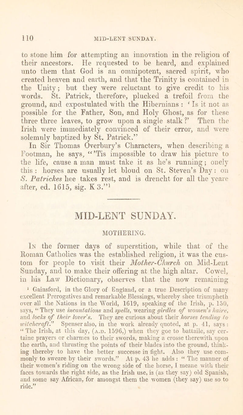to stone liim for attempting an innovation in the religion of their ancestors. He requested to be heard, and explained unto them that God is an omnipotent, sacred spirit, who created heaven and earth, and that the Trinity is contained in the Unity; but they were reluctant to give credit to his words. St. Patrick, therefore, plucked a trefoil from the ground, and expostulated with the Hibernians : f Is it not as possible for the Father, Son, and Holy Ghost, as for these three three leaves, to grow upon a single stalk V Then the Irish were immediately convinced of their error, and were solemnly baptized by St. Patrick.” In Sir Thomas Gverbury’s Characters, when describing a Footman, he says, “’Tis impossible to draw his picture to the life, cause a man must take it as he’s running; onely this : horses are usually let blond on St. Steven’s Day: on S. Patrickes hee takes rest, and is dreneht for all the yeare after, ed. 1615, sig. K3.”1 MID-LENT SUNDAY. MOTHERING. In the former days of superstition, while that of the Roman Catholics was the established religion, it was the cus- tom for people to visit their Mother-Church on Mid-Lent Sunday, and to make their offering at the high altar. Cowel, in his Law Dictionary, observes that the now remaining 1 Gainsford, in the Glory of England, or a true Description of many excellent Prerogatives and remarkable Blessings, whereby sliee triumpheth over all the Nations in the World, 1619, speaking of the Irish, p. 150, says, “ They use incantations and spells, wearing girdles of women’s halve, and locks of their lover’s. They are curious about their horses tending to witchcraft.” Spenser also, in the work already quoted, at p. 41, says: “ The Irish, at this day, (a.d. 1596,) when they goe to battaile, say cer- taine prayers or charmes to their swords, making a crosse therewith upon the earth, and thrusting the points of their blades into the ground, think- ing thereby to have the better successe in fight. Also they use com- monly to sweare by their swords/’ At p. 43 he adds : “ The manner of their women’s riding on the wrong side of the horse, I meane with their faces towards the right side, as the Irish use, is (as they say) old Spanish, and some say African, for amongst them the women (they say) use so to ride.”