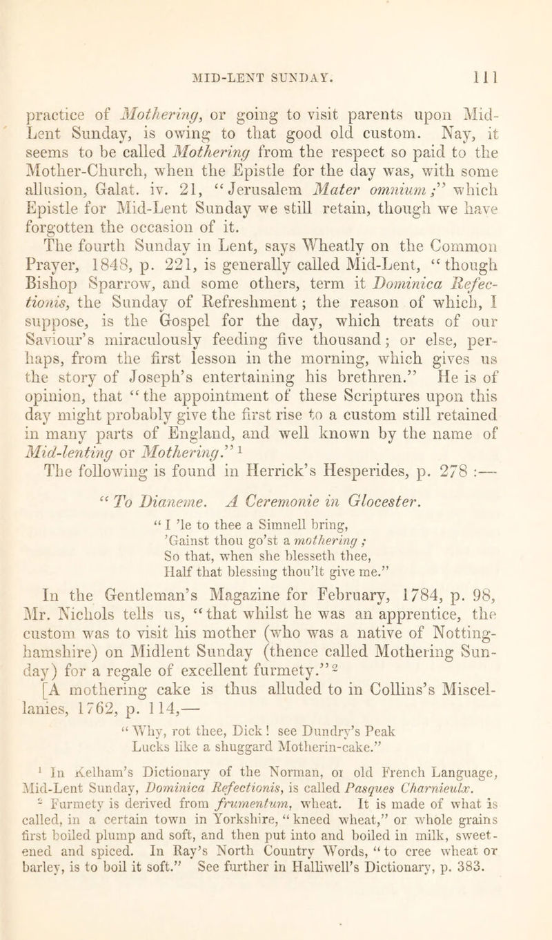 practice of Mothering, or going to visit parents upon Mid- Lent Sunday, is owing to that good old custom. Nay, it seems to be called Mothering from the respect so paid to the Mother-Church, when the Epistle for the day was, with some allusion, Galat. iv. 21, “ Jerusalem Mater omnium” which Epistle for Mid-Lent Sunday we still retain, though we have forgotten the occasion of it. The fourth Sunday in Lent, says Wheatly on the Common Prayer, 1848, p. 221, is generally called Mid-Lent, ‘‘though Bishop Sparrow, and some others, term it Dominica Refec- tionis, the Sunday of Refreshment; the reason of which, I suppose, is the Gospel for the day, which treats of our Saviour’s miraculously feeding five thousand; or else, per- haps, from the first lesson in the morning, which gives us the story of Joseph’s entertaining his brethren.” He is of opinion, that “the appointment of these Scriptures upon this day might probably give the first rise to a custom still retained in many parts of England, and well known by the name of Mid-lenting or Mothering.”1 The following is found in Herrick’s Hesperides, p. 278 :— “ To Dianeme. A Ceremonie in Glocester. “ I ’le to thee a Simnell bring, ’Gainst thou go’st a mothering ; So that, when she blesseth thee, Half that blessing thou’lt give me.” In the Gentleman’s Magazine for February, 1784, p. 98, Mr. Nichols tells us, “ that whilst he was an apprentice, the custom wras to visit his mother (who was a native of Notting- hamshire) on Midlent Sunday (thence called Mothering Sun- day) for a regale of excellent furmety.”2 [A mothering cake is thus alluded to in Collins’s Miscel- lanies, 1762, p. 114,— “ Why, rot thee, Dick ! see Dundry’s Peak Lucks like a shuggard Motherin-cake.” 1 In Kelham’s Dictionary of the Norman, or old French Language, Mid-Lent Sunday, Dominica Refectionis, is called Basques Charnieulx. - Furmety is derived from frumentum, wheat. It is made of what is called, in a certain town in Yorkshire, “ kneed wheat,” or whole grains first boiled plump and soft, and then put into and boiled in milk, sweet- ened and spiced. In Ray’s North Country Words, “to eree wheat or barley, is to boil it soft.” See further in Halliwell’s Dictionary, p. 383.