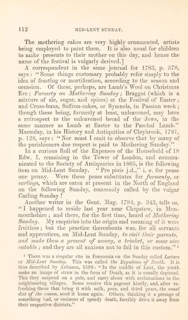 The mothering cakes are very highly ornamented, artists being employed to paint them. It is also usual for children to make presents to their mother on this day, and hence the name of the festival is vulgarly derived.] A correspondent in the same journal for 1783, p. 578, says : “ Some things customary probably refer simply to the idea of feasting or mortification, according to the season and occasion. Of these, perhaps, are Lamb’s Wool on Christmas Eve ; Furmety on Mothering Sunday; Braggot (which is a mixture of ale, sugar, and spices) at the Festival of Easter ; and Cross-buns, Saffron-cakes, or Symnels, in Passion week; though these being, formerly at least, unleavened, may have a retrospect to the unleavened bread of the Jews, in the same manner as Lamb at Easter to the Paschal Lamb.” Macaulay, in his History and Antiquities of Claybrook, 1791, p. 128, says : “Nor must I omit to observe that by many of the parishioners due respect is paid to Mothering Sunday.” In a curious Roll of the Expenses of the Household of 18 Edw. I. remaining in the Tower of London, and commu- nicated to the Society of Antiquaries in 1805, is the following item on Mid-Lent Sunday. “ Pro pisis j.d.,” i. e. for pease one penny. Were these pease substitutes for furmenty, or carlings, which are eaten at present in the North of England on the following Sunday, commonly called by the vulgar Carling Sunday ? Another writer in the Gent. Mag. 1784, p. 343, tells us, c&lt; I happened to reside last year near Chepstow, in Mon- mouthshire ; and there, for the first time, heard of Mothering Sunday. My enquiries into the origin and meaning of it were fruitless ; but the practice thereabouts was, for all servants and apprentices, on Mid-Lent Sunday, to visit their parents, and make them a present of money, a, trinket, or some nice eatable ; and they are all anxious not to fail in this custom.”1 1 There was a singular rite in Franconia on the Sunday called Lretare or Mid-Lent Sunday. This was called the Expulsion of Death. It is thus described by Aubanus, 1596: “ In the middle of Lent, the youth make an image of straw in the form of Death, as it is usually depicted. This they suspend on a pole, and carry about with acclamations to the neighbouring villages. Some receive this pageant kindly, and, after re- freshing those that bring it with milk, peas, and dried pears, the usual diet of the season, send it home again. Others, thinking it a presage of something bad, or ominous of speedy death, forcibly drive it away from their respective districts.”