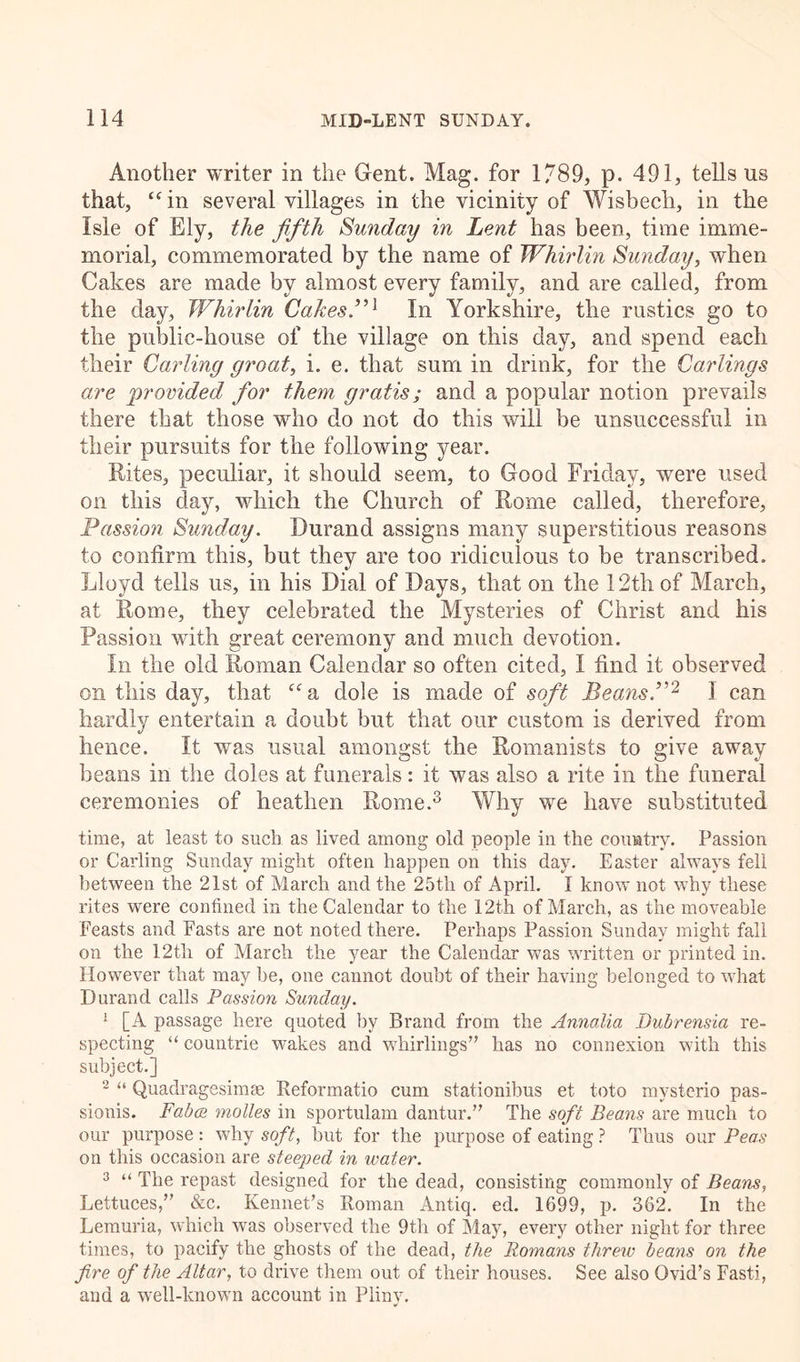 Another writer in the Gent. Mag. for 1789, p. 491, tells us that, “in several villages in the vicinity of Wisbech, in the Isle of Ely, the fifth Sunday in Lent has been, time imme- morial, commemorated by the name of Whirlin Sunday, when Cakes are made by almost every family, and are called, from the day, Whirlin Cakes7’1 In Yorkshire, the rustics go to the public-house of the village on this day, and spend each their Carling groat, i. e. that sum in drink, for the Carlings are provided for them gratis; and a popular notion prevails there that those who do not do this will be unsuccessful in their pursuits for the following year. Rites, peculiar, it should seem, to Good Friday, were used on this day, which the Church of Rome called, therefore. Passion Sunday. Durand assigns many superstitious reasons to confirm this, but they are too ridiculous to be transcribed. Lloyd tells us, in his Dial of Days, that on the 12th of March, at Rome, they celebrated the Mysteries of Christ and his Passion with great ceremony and much devotion. In the old Roman Calendar so often cited, I find it observed on this day, that “a dole is made of soft Beans.”2 3 can hardly entertain a doubt but that our custom is derived from hence. It was usual amongst the Romanists to give away beans in the doles at funerals: it was also a rite in the funeral ceremonies of heathen Rome.3 Why we have substituted time, at least to such as lived among old people in the country. Passion or Carling Sunday might often happen on this day. Easter always fell between the 21st of March and the 25tli of April. I know not why these rites were confined in the Calendar to the 12th of March, as the moveable Feasts and Fasts are not noted there. Perhaps Passion Sunday might fall on the 12th of March the year the Calendar was written or printed in. However that may be, one cannot doubt of their having belonged to what Durand calls Passion Sunday. 1 [A passage here quoted by Brand from the Annalia Dubrensia re- specting “ countrie wakes and whirlings” has no connexion with this subject.] 2 “ Quadragesinne Reformatio cum stationibus et toto mysterio pas- sionis. Fabes molles in sportulam dantur.” The soft Beans are much to our purpose : why soft, hut for the purpose of eating ? Thus our Peas on this occasion are steeped in water. 3 “ The repast designed for the dead, consisting commonly of Beans, Lettuces,” &c. Rennet’s Roman Antiq. ed. 1699, p. 362. In the Lemuria, which was observed the 9th of May, every other night for three times, to pacify the ghosts of the dead, the Romans threw beans on the fire of the Altar, to drive them out of their houses. See also Ovid’s Fasti, and a well-known account in Plinv.