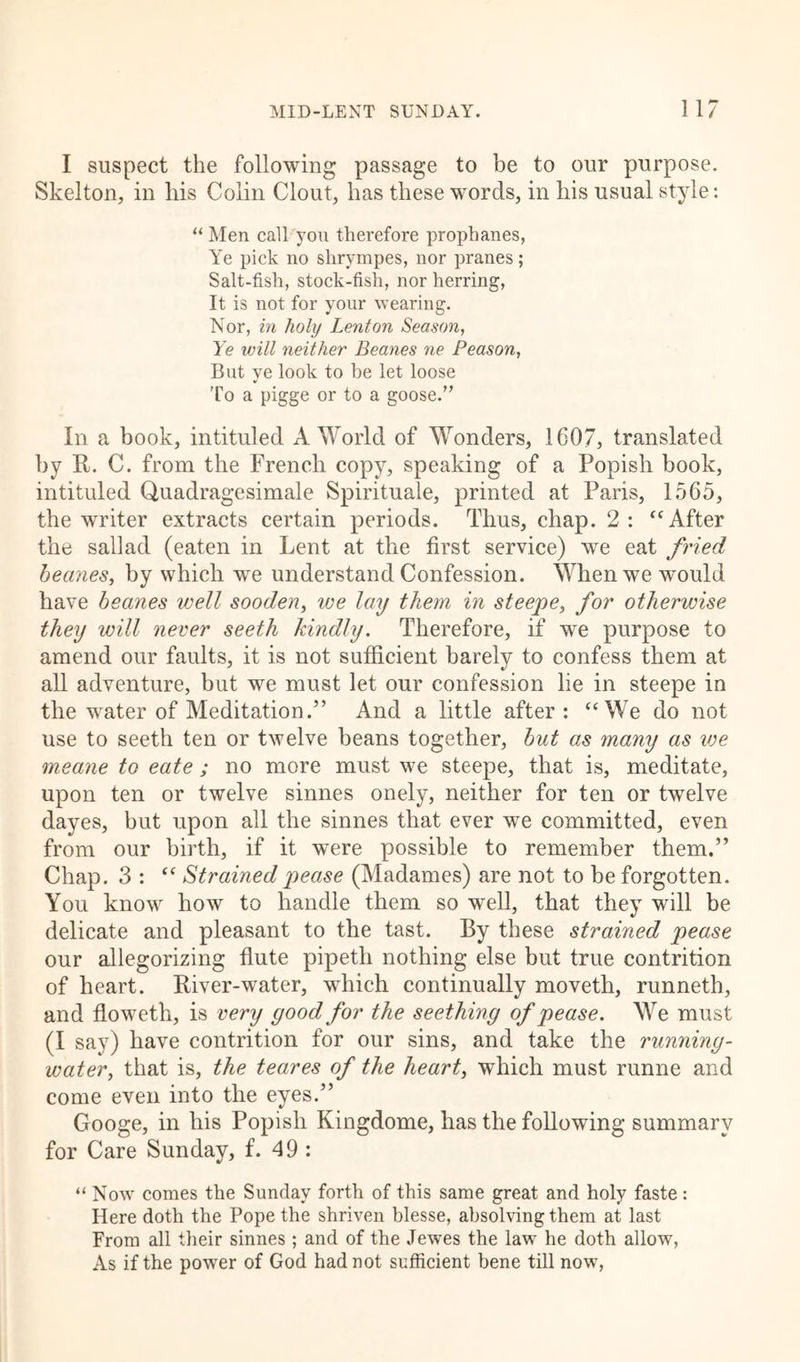 I suspect the following passage to be to our purpose. Skelton, in his Colin Clout, has these words, in his usual style: “ Men call you therefore prophanes, Ye pick no shrympes, nor pranes; Salt-fish, stock-fish, nor herring, It is not for your wearing. Nor, in holy Lent on Season, Ye will neither Beanes ne Peason, But ye look to be let loose To a pigge or to a goose.” In a book, intituled A World of Wonders, 1607, translated by It. C. from the French copy, speaking of a Popish book, intituled Quadragesimale Spirituale, printed at Paris, 1565, the writer extracts certain periods. Thus, chap. 2: “After the sail ad (eaten in Lent at the first service) we eat fried beanes, by which we understand Confession. When we would have beanes well sooden, we lay them in steepe, for otherwise they will never seeth kindly. Therefore, if we purpose to amend our faults, it is not sufficient barely to confess them at all adventure, but we must let our confession lie in steepe in the water of Meditation.” And a little after : “We do not use to seeth ten or twelve beans together, but as many as we meane to eate; no more must we steepe, that is, meditate, upon ten or twelve sinnes onely, neither for ten or twelve dayes, but upon all the sinnes that ever we committed, even from our birth, if it were possible to remember them.” Chap. 3 : “ Strained pease (Madames) are not to be forgotten. You know how to handle them so well, that they will be delicate and pleasant to the tast. By these strained pease our allegorizing flute pipeth nothing else but true contrition of heart. River-water, which continually moveth, runneth, and floweth, is very good for the seething of pease. We must (I say) have contrition for our sins, and take the running- water, that is, the teares of the heart, which must runne and come even into the eyes.” Googe, in his Popish Kingdome, has the following summary for Care Sunday, f. 49 : “ Now comes the Sunday forth of this same great and holy faste : Here doth the Pope the shriven blesse, absolving them at last From all their sinnes ; and of the Jewes the law he doth allow, As if the power of God had not sufficient bene till now,