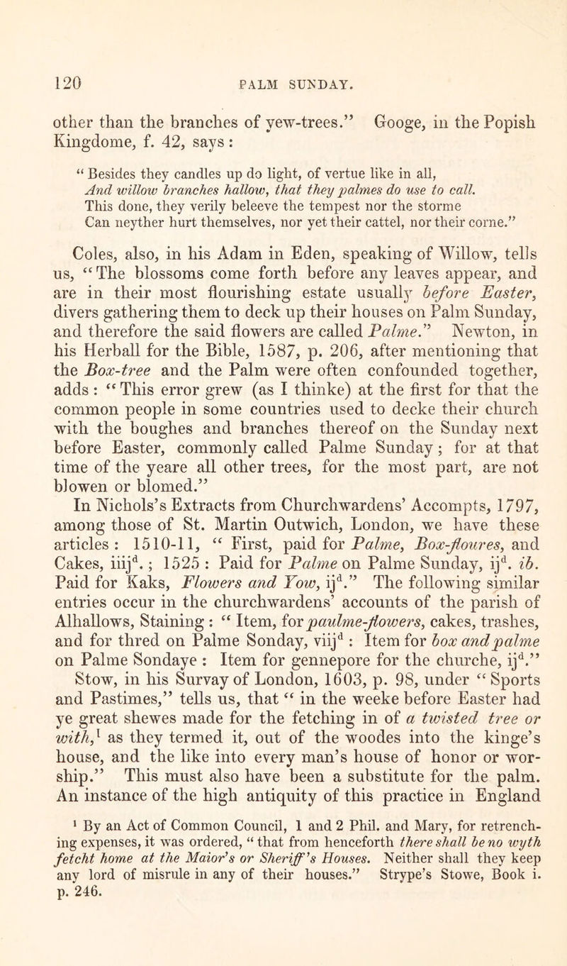 other than the branches of vew-trees.” Googe, in the Popish Kingdome, f. 42, says: “ Besides they candles up do light, of vertue like in all, And willow branches hallow, that they palmes do use to call. This done, they verily beleeve the tempest nor the storme Can neyther hurt themselves, nor yet their cattel, nor their corne.” Coles, also, in his Adam in Eden, speaking of Willow, tells us, “ The blossoms come forth before any leaves appear, and are in their most flourishing estate usually before Easter, divers gathering them to deck up their houses on Palm Sunday, and therefore the said flowers are called Palme P Newton, in his Herball for the Bible, 1587, p. 206, after mentioning that the Box-tree and the Palm were often confounded together, adds : <c This error grew (as I thinke) at the first for that the common people in some countries used to decke their church with the boughes and branches thereof on the Sunday next before Easter, commonly called Palme Sunday; for at that time of the yeare all other trees, for the most part, are not blowen or blomed.” In Nichols’s Extracts from Churchwardens’ Aecompts, 1797, among those of St. Martin Outwich, London, we have these articles: 1510-11, u First, paid for Palme, Box-flour es, and Cakes, iiijd.; 1525 : Paid for Palme on Palme Sunday, ijd. ib. Paid for Kaks, Flowers and Tow, ijd.” The following similar entries occur in the churchwardens’ accounts of the parish of Alhallows, Staining : “ Item, for paulme-flowers, cakes, trashes, and for thred on Palme Sonday, viijd : Item for box andpalme on Palme Sondaye : Item for gennepore for the churche, ijd.” Stow, in his Survay of London, 1603, p. 98, under “ Sports and Pastimes,” tells us, that “ in the weeke before Easter had ye great shewes made for the fetching in of a twisted tree or with,1 as they termed it, out of the woodes into the kinge’s house, and the like into every man’s house of honor or wor- ship.” This must also have been a substitute for the palm. An instance of the high antiquity of this practice in England 1 By an Act of Common Council, 1 and 2 Phil, and Mary, for retrench- ing expenses, it was ordered, “ that from henceforth there shall be no wyth fetcht home at the Maior's or Sheriff's Houses. Neither shall they keep any lord of misrule in any of their houses. Strype’s Stowe, Book i. p. 246.