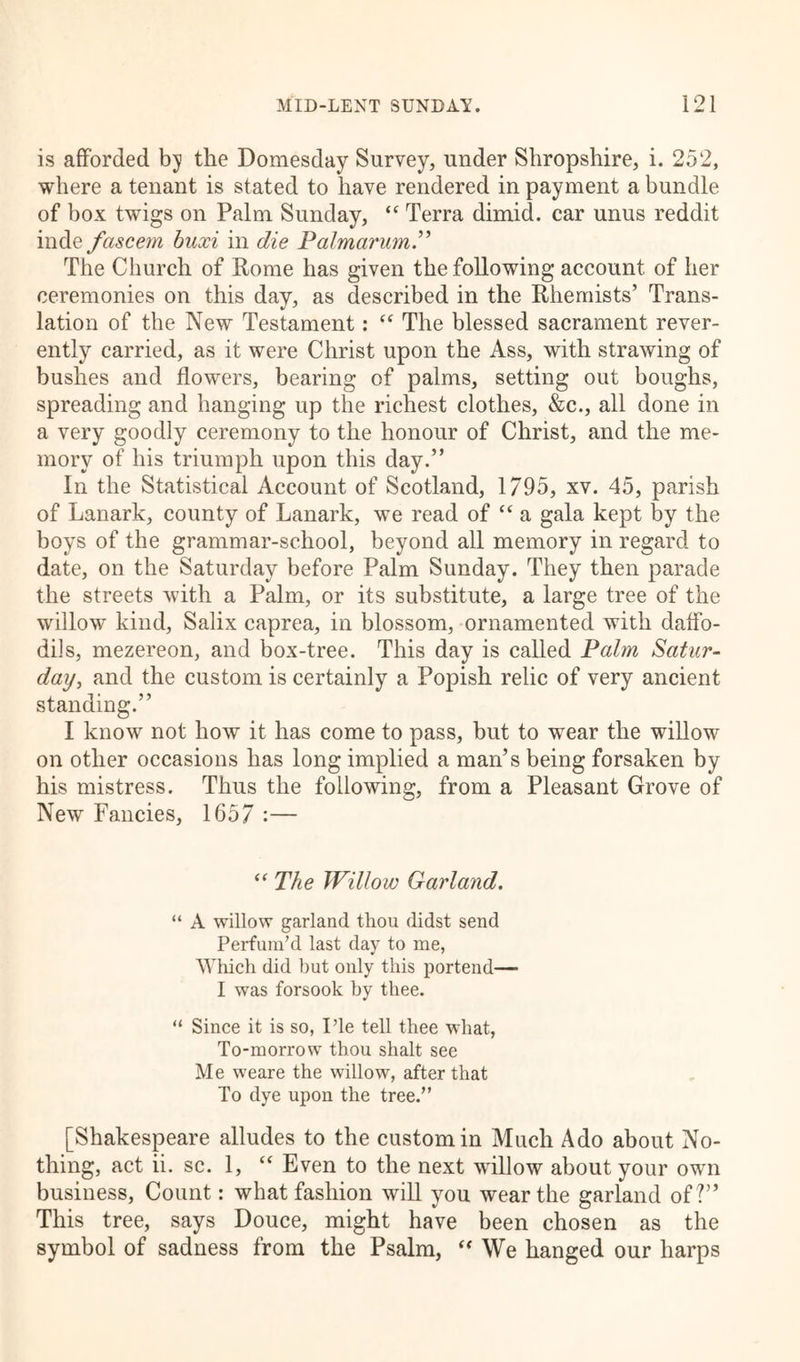 is afforded bj the Domesday Survey, under Shropshire, i. 252, where a tenant is stated to have rendered in payment a bundle of box twigs on Palm Sunday, “ Terra dimid. car unus reddit inde fascent buxi in die Palmarum.” The Church of Rome has given the following account of her ceremonies on this day, as described in the Rhemists’ Trans- lation of the New Testament: u The blessed sacrament rever- ently carried, as it were Christ upon the Ass, with strawing of bushes and flowers, bearing of palms, setting out boughs, spreading and hanging up the richest clothes, &c., all done in a very goodly ceremony to the honour of Christ, and the me- mory of his triumph upon this day.” In the Statistical Account of Scotland, 1795, xv. 45, parish of Lanark, county of Lanark, we read of “ a gala kept by the boys of the grammar-school, beyond all memory in regard to date, on the Saturday before Palm Sunday. They then parade the streets with a Palm, or its substitute, a large tree of the willow kind, Salix caprea, in blossom, ornamented with daffo- dils, mezereon, and box-tree. This day is called Palm Satur- day, and the custom is certainly a Popish relic of very ancient standing.” I know not how it has come to pass, but to wear the willow on other occasions has long implied a man’s being forsaken by his mistress. Thus the following, from a Pleasant Grove of New Fancies, 1657 :— “ The Willow Garland. “ A willow garland thou didst send Perfum’d last day to me, Which did but only this portend— I was forsook by thee. “ Since it is so, Pie tell thee what, To-morrow thou shalt see Me weare the willow, after that To dye upon the tree.” [Shakespeare alludes to the custom in Much Ado about No- thing, act ii. sc. 1, “ Even to the next willow about your own business, Count: what fashion will you wear the garland of?” This tree, says Douce, might have been chosen as the symbol of sadness from the Psalm, “ We hanged our harps