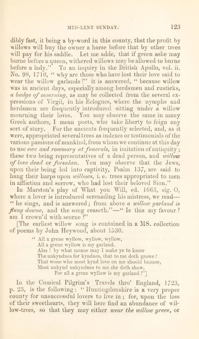 dibly fast, it being a by-word in this county, that the profit by willows will buy the owner a horse before that by other trees will pay for his saddle. Let me adde, that if green ashe may burne before a queen, withered willows may be allowed to burne before a lady.” To an inquiry in the British Apollo, vol. ii. No. 98, 1710, “ why are those who have lost their love said to wear the willow garlands ?” it is answered, “ because willow was in ancient days, especially among herdsmen and rusticks, a badge of mourning, as may be collected from the several ex- pressions of Virgil, in his Eclogues, where the nymphs and herdsmen are frequently introduced sitting under a willow mourning their loves. You may observe the same in many Greek authors, I mean poets, who take liberty to feign any sort of story. For the ancients frequently selected, and, as it were, appropriated several trees as indexes or testimonials of the various passions of mankind, from whom we continue at this day to use ewe and rosemary at funerals, in imitation of antiquity ; these two being representatives of a dead person, and willow of love dead or forsaken. You may observe that the Jewrs, upon their being led into captivity, Psalm 137, are said to hang their harps upon willows, i. e. trees appropriated to men in affliction and sorrow, who had lost their beloved Sion.” In Marston’s play of What you Will, ed. 1663, sig. 0, where a lover is introduced serenading his mistress, we read— “ he sings, and is answered; from above a willow garland is flung downe, and the song ceaseth.”—“ Is this my favour? am I crown’d with scorne ?” [The earliest willow song is contained in a MS. collection of poems by John Heywood, about 1530. “ All a grene wyllow, wyllow, wyllow, All a grene wyllow is my garland. Alas ! by what meane may I make ye to know The unkvndnes for kyndnes, that to me doth growe ? That wone who most kynd love on me shoold bestow, Most unkynd unkvndnes to me she doth show, For all a grene wyllow is my garland !”] In the Comical Pilgrim’s Travels thro’ England, 1723, p. 23, is the following : “ Huntingdonshire is a very proper county for unsuccessful lovers to live in ; for, upon the loss of their sweethearts, they will here find an abundance of wil- low-trees, so that they may either wear the willow green, or