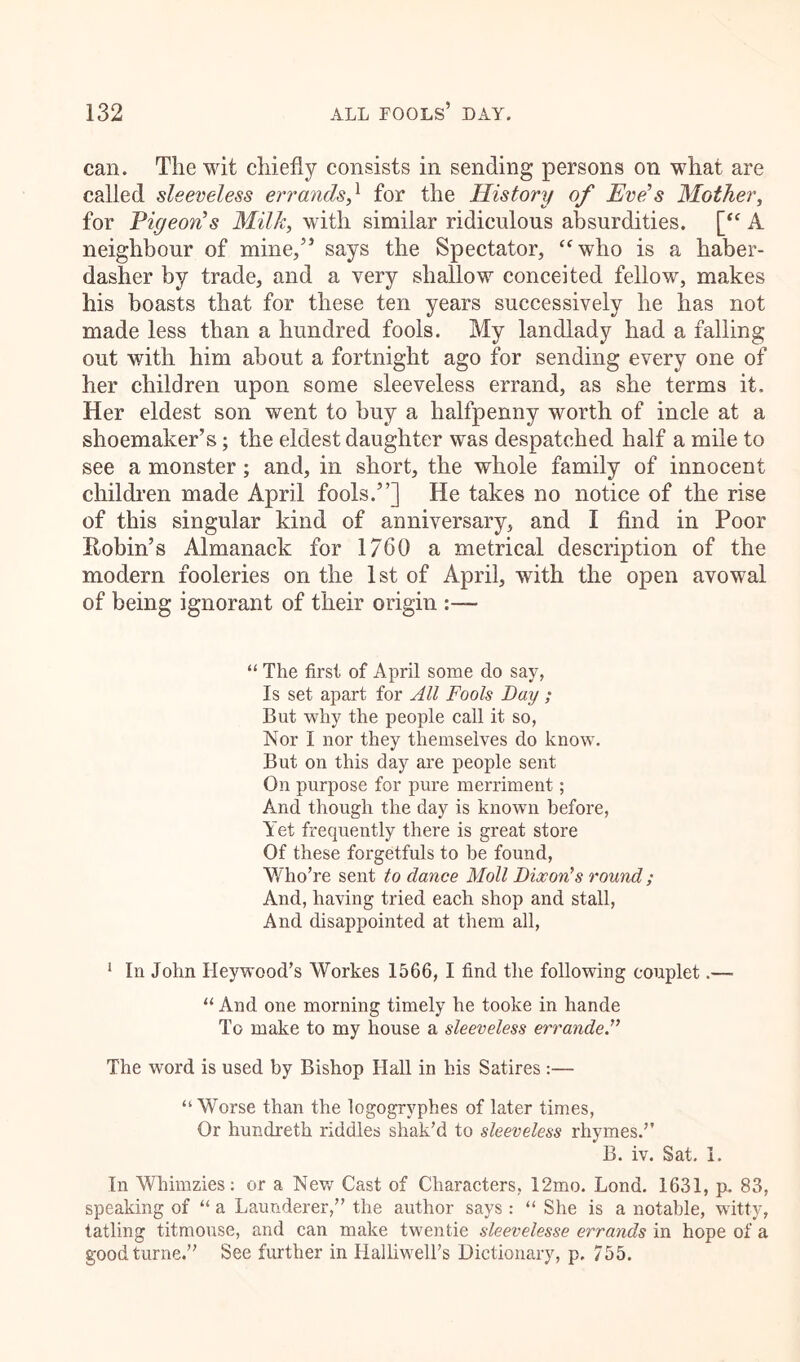 can. The wit chiefly consists in sending persons on what are called sleeveless errands} for the History of Eve's Mother, for Pigeon's Milk, with similar ridiculous absurdities. [“ A neighbour of mine/’ says the Spectator, “who is a haber- dasher by trade, and a very shallow conceited fellow, makes his boasts that for these ten years successively he has not made less than a hundred fools. My landlady had a falling out with him about a fortnight ago for sending every one of her children upon some sleeveless errand, as she terms it. Her eldest son went to buy a halfpenny worth of incle at a shoemaker’s; the eldest daughter was despatched half a mile to see a monster; and, in short, the whole family of innocent children made April fools.”] He takes no notice of the rise of this singular kind of anniversary, and I find in Poor Robin’s Almanack for 1760 a metrical description of the modern fooleries on the 1st of April, with the open avowal of being ignorant of their origin “ The first of April some do say, Is set apart for All Fools Day ; But why the people call it so, Nor I nor they themselves do know. But on this day are people sent On purpose for pure merriment; And though the day is known before, Yet frequently there is great store Of these forgetfuls to be found, Who’re sent to dance Moll Dixon's round ; And, having tried each shop and stall, And disappointed at them all, 1 In John Heywood’s Workes 1566, I find the following couplet.— “ And one morning timely he tooke in hande To make to my house a sleeveless errande.” The word is used by Bishop Hall in his Satires:— “ Worse than the logogryphes of later times, Or hundreth riddles shak’d to sleeveless rhymes.” B. iv. Sat. I. In Whimzies: or a New Cast of Characters, 12mo. Lond. 1631, p. 83, speaking of “ a Launderer,” the author says : “ She is a notable, witty, tatling titmouse, and can make twentie sleevelesse errands in hope of a goodturne.” See further in Halliwell’s Dictionary, p. 755.