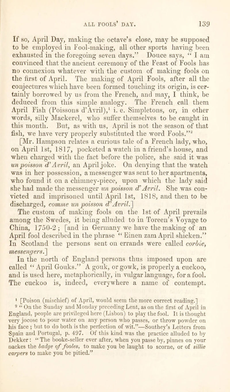 If so, April Day, making the octave’s close, may be supposed to be employed in Fool-making, all other sports having been exhausted in the foregoing seven days.” Douce says, “ I am convinced that the ancient ceremony of the Feast of Fools has no connexion whatever with the custom of making fools on the first of April. The making of April Fools, after all the conjectures which have been formed touching its origin, is cer- tainly borrowed by us from the French, and may, I think, be deduced from this simple analogy. The French call them April Fish (Poissons d’Avril),1 i. e. Simpletons, or, in other words, silly Mackerel, who suffer themselves to be caught in this month. But, as with us, April is not the season of that fish, we have very properly substituted the word Fools.”2 [Mr. Ilampson relates a curious tale of a French lady, who, on April 1st, 1817, pocketed a watch in a friend’s house, and when charged with the fact before the police, she said it was unpoisson d’Avril, an April joke. On denying that the watch was in her possession, a messenger was sent to her apartments, who found it on a chimney-piece, upon which the lady said she had made the messenger un poisson d'Avril. She was con- victed and imprisoned until April 1st, 1818, and then to be discharged, comme un poisson d’Avril.'] The custom of making fools on the 1st of April prevails among the Swedes, it being alluded to in Toreen’s Voyage to China, 1750-2 ; [and in Germany we have the making of an April fool described in the phrase <c Einen zam April shicken.” In Scotland the persons sent on errands were called corbie, messengers^] In the north of England persons thus imposed upon are called “ April Gouks.” A gouk, or gowk, is properly a cuckoo, and is used here, metaphorically, in vulgar language, for a fool. The cuckoo is, indeed, everywhere a name of contempt. 1 [Poison (mischief) of April, would seem the more correct reading.] 2 “ On the Sunday and Monday preceding Lent, as on the first of April in England, people are privileged here (Lisbon) to play the fool. It is thought very jocose to pour water on any person who passes, or throw powder on his face ; but to do both is the perfection of wit.”—Southey’s Letters from Spain and Portugal, p. 497. Of this kind was the practice alluded to by Dekker: “ The booke-seller ever after, when you passe by, pinnes on your oackes the badge of fooles, to make you be laught to scorne, or of sillie carpers to make you be pitied.”