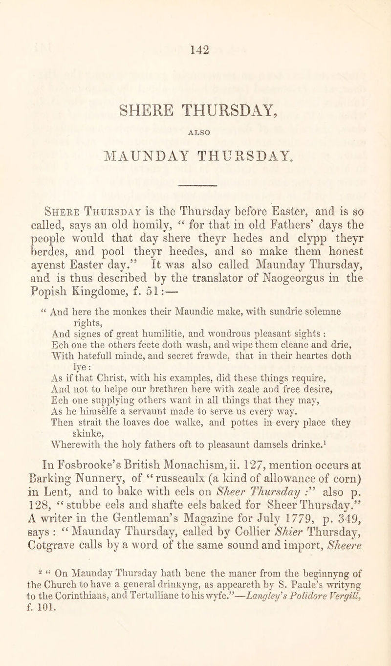 SHERE THURSDAY, ALSO MAUNDAY THURSDAY. Shere Thursday is the Thursday before Easter, and is so called, says an old homily, “ for that in old Fathers’ days the people would that day shere theyr hedes and clypp theyr berdes, and pool theyr heedes, and so make them honest ayenst Easter day.” It vras also called Maunday Thursday, and is thus described by the translator of Naogeorgus in the Popish Kingdome, f. 51: — “ And here the monkes their Maundie make, with sundrie solemne rights, And signes of great humilitie, and wondrous pleasant sights : Ech one the others feete doth wash, and wipe them cleane and drie, With hatefull minde, and secret frawde, that in their heartes doth lye: As if that Christ, with his examples, did these things require, And not to helpe our brethren here with zeale and free desire, Ech one supplying others want in all things that they may, As he himselfe a servaunt made to serve us every way. Then strait the loaves doe walke, and pottes in every place they skinke, Wherewith the holy fathers oft to pleasaunt damsels drinke.1 In Fosbrookcvs British Monachism, ii. 127, mention occurs at Barking Nunnery, of “russeaulx (a kind of allowance of corn) in Lent, and to bake with eels on Sheer Thursday .*” also p. 128, c< stubbe eels and shafte eels baked for Sheer Thursday.” A writer in the Gentleman’s Magazine for July 1779, p. 349, says : “ Maunday Thursday, called by Collier Shier Thursday, Cotgrave calls by a word of the same sound and import, Sheere 2 “ On Maunday Thursday hath bene the maner from the beginnyng of the Church to have a general drinKyng, as appeareth by S. Paule’s writvng to the Corinthians, and Tertulliane to his wyfe.”—Langley's Polidore Veryitt, f. 101.