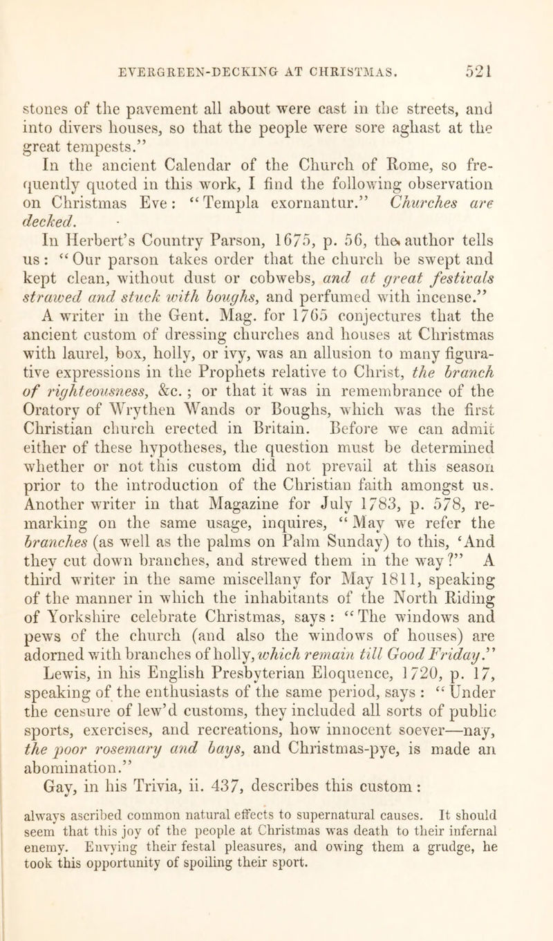 stones of the pavement all about were cast in the streets, and into divers houses, so that the people were sore aghast at the great tempests/’ In the ancient Calendar of the Church of Rome, so fre- quently quoted in this work, I find the following observation on Christmas Eve: “Ternpla exornantur.” Churches are decked. In Herbert’s Country Parson, 1675, p. 56, the» author tells us : “ Our parson takes order that the church be swept and kept clean, without dust or cobwebs, and at great festivals strawed and stuck with boughs, and perfumed with incense.” A writer in the Gent. Mag. for 1765 conjectures that the ancient custom of dressing churches and houses at Christmas with laurel, box, holly, or ivy, was an allusion to many figura- tive expressions in the Prophets relative to Christ, the branch of righteousness, &amp;c. ; or that it was in remembrance of the Oratory of Wry then Wands or Boughs, which was the first Christian church erected in Britain. Before we can admit either of these hypotheses, the question must be determined whether or not this custom did not prevail at this season prior to the introduction of the Christian faith amongst us. Another writer in that Magazine for July 1783, p. 578, re- marking on the same usage, inquires, “ May we refer the branches (as well as the palms on Palm Sunday) to this, ‘And they cut down branches, and strewed them in the way?” A third writer in the same miscellany for May 1811, speaking of the manner in which the inhabitants of the North Riding of Yorkshire celebrate Christmas, says : “ The windows and pews of the church (and also the windows of houses) are adorned with branches of holly, which remain till Good Friday.” Lewis, in his English Presbyterian Eloquence, 1720, p. 17, speaking of the enthusiasts of the same period, says : “ Under the censure of lew’d customs, they included all sorts of public sports, exercises, and recreations, how innocent soever—nay, the poor rosemary and bays, and Christmas-pye, is made an abomination.” Gay, in his Trivia, ii. 437, describes this custom: always ascribed common natural effects to supernatural causes. It should seem that this joy of the people at Christmas was death to their infernal enemy. Envying their festal pleasures, and owing them a grudge, he took this opportunity of spoiling their sport.