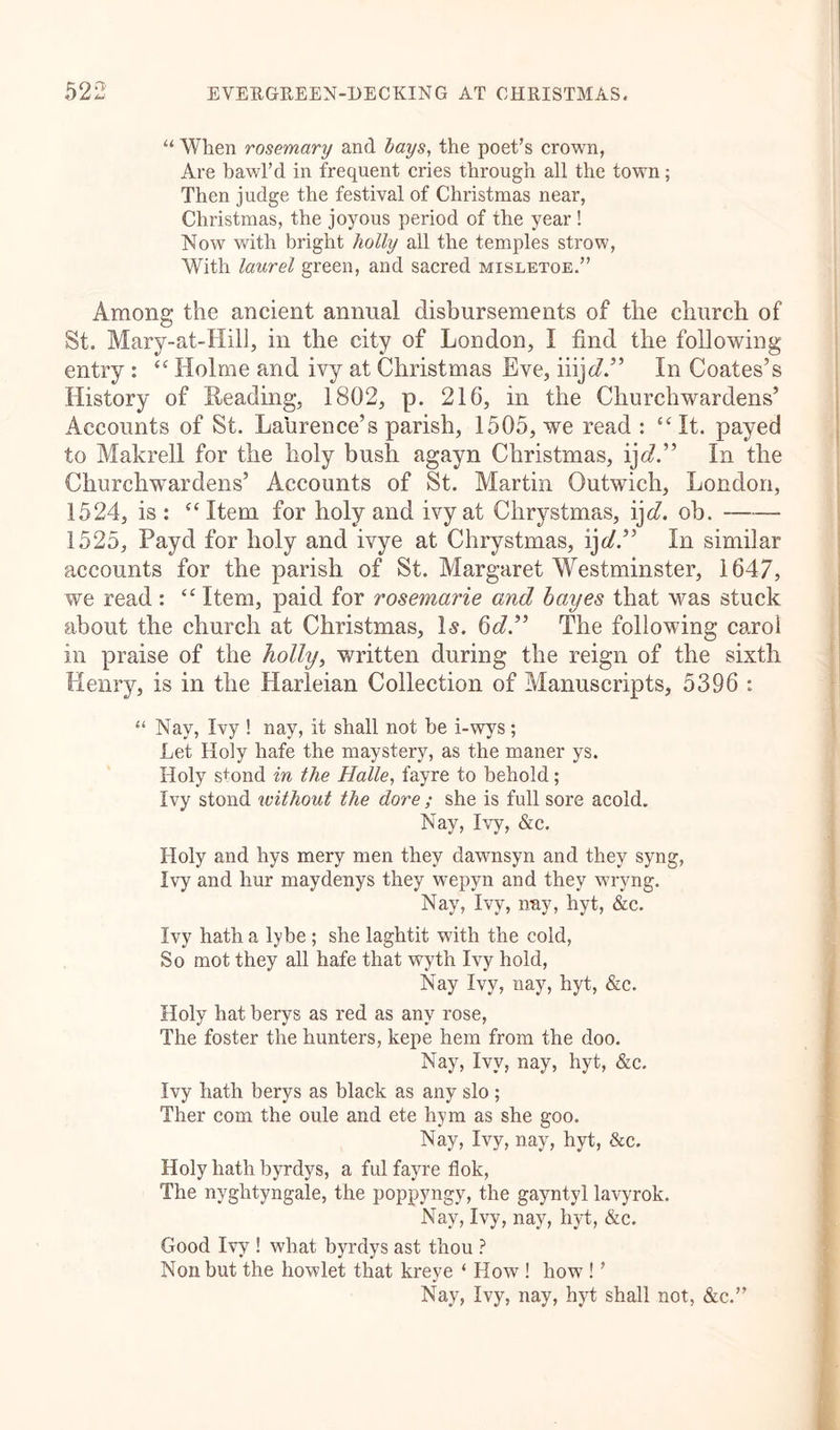 “ When rosemary and bays, the poet’s crown, Are hawl’d in frequent cries through all the town; Then judge the festival of Christmas near, Christmas, the joyous period of the year ! Now with bright holly all the temples strow, With laurel green, and sacred misletoe.” Among the ancient annual disbursements of the church of St. Mary-at-Hill, in the city of London, I find the following entry : “ Holme and ivy at Christmas Eve, iiijd” In Coates’s History of Reading, 1802, p. 216, in the Churchwardens’ Accounts of St. Laurence’s parish, 1505, we read : “It. payed to Makrell for the holy bush agayn Christmas, ij c?.” In the Churchwardens’ Accounts of St. Martin Outwich, London, 1524, is: “Item for holy and ivy at Chrystmas, ij d. ob. 1525, Payd for holy and ivye at Chrystmas, ijd” In similar accounts for the parish of St. Margaret Westminster, 1647, we read : “ Item, paid for rosemarie and bayes that was stuck about the church at Christmas, Is. 6c?.” The following carol in praise of the holly, written during the reign of the sixth Henry, is in the Harleian Collection of Manuscripts, 5396 : “ Nay, Ivy ! nay, it shall not be i-wys; Let Holy hafe the maystery, as the maner ys. Holy s+ond in the Halle, fayre to behold; Ivy stond without the dore; she is full sore acold. Nay, Ivy, &amp;c. Holy and hys mery men they dawnsyn and they syng, Ivy and hur maydenys they wepyn and they wryng. Nay, Ivy, nay, hyt, &amp;c. Ivy hath a lybe ; she laghtit with the cold, So mot they all hafe that wyth Ivy hold, Nay Ivy, nay, hyt, &amp;c. Holy hat berys as red as any rose, The foster the hunters, kepe hem from the doo. Nay, Ivy, nay, hyt, &amp;c. Ivy hath berys as black as any slo ; Ther com the oule and ete hym as she goo. Nay, Ivy, nay, hyt, &amp;c. Holy hath byrdys, a ful fayre flok, The nyghtyngale, the poppyngy, the gayntyl lavyrok. Nay, Ivy, nay, hyt, &amp;c. Good Ivy ! what byrdys ast thou ? Non but the howlet that kreye ‘ How ! how ! ’ Nay, Ivy, nay, hyt shall not, &amp;c.”