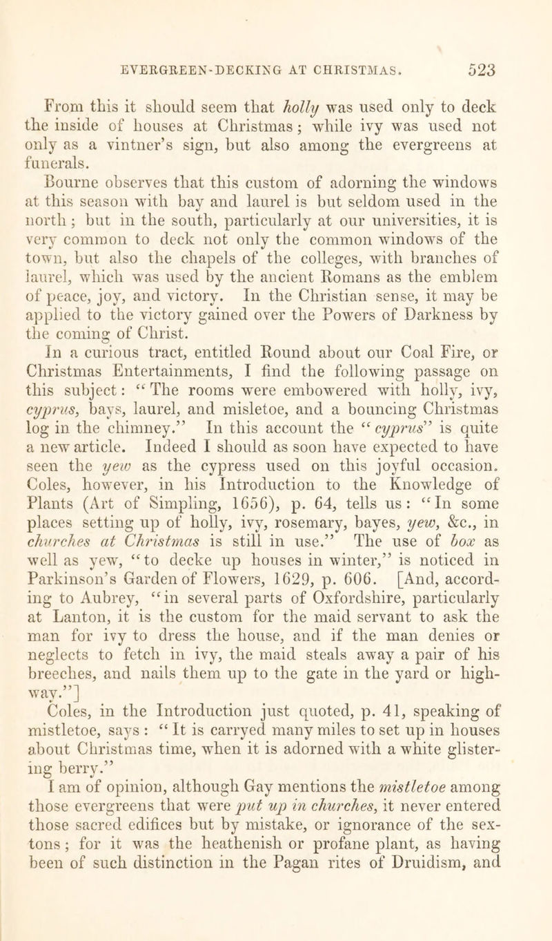 From this it should seem that holly was used only to deck the inside of houses at Christmas; while ivy was used not only as a vintner’s sign, but also among the evergreens at funerals. Bourne observes that this custom of adorning the windows at this season with bav and laurel is but seldom used in the c/ north ; but in the south, particularly at our universities, it is very common to deck not only the common windows of the town, but also the chapels of the colleges, with branches of laurel, which was used by the ancient Romans as the emblem of peace, joy, and victory. In the Christian sense, it may be applied to the victory gained over the Powers of Darkness by the coming of Christ. In a curious tract, entitled Round about our Coal Fire, or Christmas Entertainments, I find the following passage on this subject: “ The rooms were embowered with holly, ivy, Cyprus, bays, laurel, and misletoe, and a bouncing Christmas log in the chimney.” In this account the “cyprus” is quite a new article. Indeed I should as soon have expected to have seen the yew as the cypress used on this joyful occasion. Coles, however, in his Introduction to the Knowledge of Plants (Art of Simpling, 1656), p. 64, tells us: “ In some places setting up of holly, ivy, rosemary, bayes, yew, &amp;c., in churches at Christmas is still in use.” The use of box as well as yew, “to decke up houses in winter,” is noticed in Parkinson’s Garden of Flowers, 1629, p. 606. [And, accord- ing to Aubrey, “in several parts of Oxfordshire, particularly at Lanton, it is the custom for the maid servant to ask the man for ivy to dress the house, and if the man denies or neglects to fetch in ivy, the maid steals away a pair of his breeches, and nails them up to the gate in the yard or high- way.”] Coles, in the Introduction just quoted, p. 41, speaking of mistletoe, says : “ It is carryed many miles to set up in houses about Christmas time, when it is adorned with a white glister- ing berry.” I am of opinion, although Gay mentions the mistletoe among those evergreens that were put up in churches, it never entered those sacred edifices but by mistake, or ignorance of the sex- tons ; for it was the heathenish or profane plant, as having been of such distinction in the Pagan rites of Druidism, and