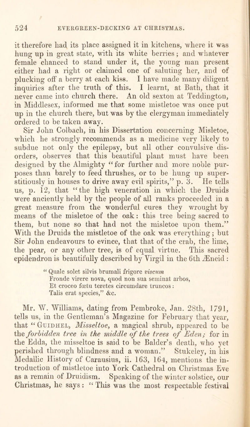 it therefore had its place assigned it in kitchens, where it was lmng up in great state, with its white berries; and whatever female chanced to stand under it, the young man present either had a right or claimed one of saluting her, and of plucking off a berry at each kiss. I have made many diligent inquiries after the truth of this. I learnt, at Bath, that it never came into church there. An old sexton at Teddington, in Middlesex, informed me that some mistletoe was once put up in the church there, but was by the clergyman immediately ordered to be taken away. Sir John Colbach, in his Dissertation concerning Misletoe, which he strongly recommends as a medicine very likely to subdue not only the epilepsy, but all other convulsive dis- orders, observes that this beautiful plant must have been designed by the Almighty “for further and more noble pur- poses than barely to feed thrushes, or to be hung up super- stitiously in houses to drive away evil spirits,” p. 3. He tells us, p. 12, that “the high veneration in which the Druids were anciently held by the people of all ranks proceeded in a great measure from the wonderful cures they wrought by means of the misletoe of the oak: this tree being sacred to them, but none so that had not the misletoe upon them.” With the Druids the mistletoe of the oak was everything; but Sir John endeavours to evince, that that of the crab, the lime, the pear, or any other tree, is of equal virtue. This sacred epidendron is beautifully described by Virgil in the 6th iEneid : “ Quale solet silvis brumali frigore viscum Fronde virere nova, quod non sua seminat arbos, Et croceo foetu teretes circumdare truncos: Tabs erat species,” &amp;c. Mr. W. Williams, dating from Pembroke, Jan. 28tli, 1/91, tells us, in the Gentleman’s Magazine for February that year, that “Guidhel, Misseltoe, a magical shrub, appeared to be the forbidden tree in the middle of the trees of Eden; for in the Edda, the misseltoe is said to be Balder’s death, who yet perished through blindness and a woman.” Stukelev, in his Medailic History of Carausius, ii. 163, 164, mentions the in- troduction of mistletoe into York Cathedral on Christmas Eve as a remain of Druidism. Speaking of the winter solstice, our Christmas, he says: “ This was the most respectable festival