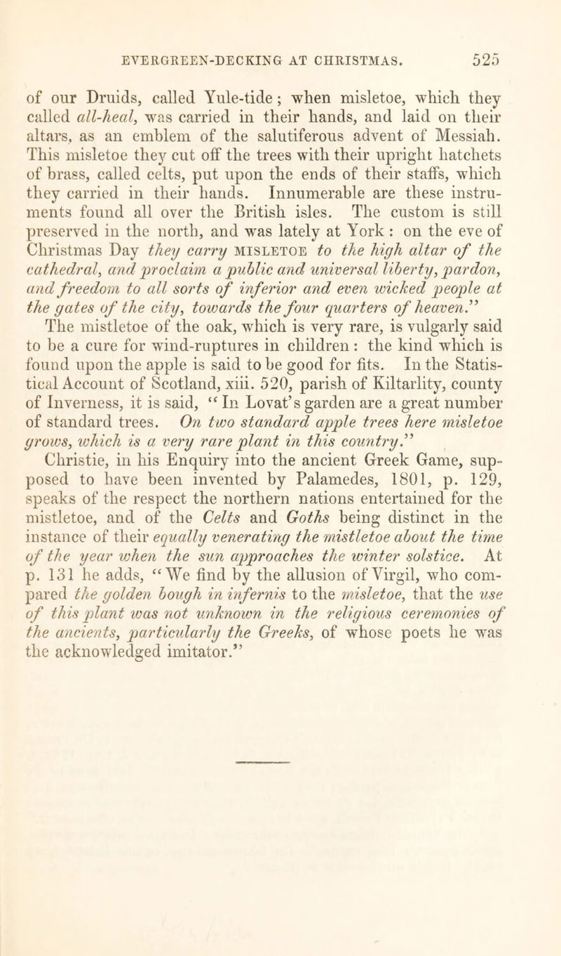 of our Druids, called Yule-tide; when misletoe, which they called all-heal, was carried in their hands, and laid on their altars, as an emblem of the salutiferous advent of Messiah. This misletoe they cut otf the trees with their upright hatchets of brass, called celts, put upon the ends of their staffs, which they carried in their hands. Innumerable are these instru- ments found all over the British isles. The custom is still preserved in the north, and was lately at York : on the eve of Christmas Day they carry misletoe to the high altar of the cathedral, and 'proclaim a public and universal liberty,pardon, and freedom to all sorts of inferior and even wicked peoptle at the gates of the city, towards the four quarters of heaven” The mistletoe of the oak, which is very rare, is vulgarly said to be a cure for wind-ruptures in children: the kind which is found upon the apple is said to be good for fits. In the Statis- tical Account of Scotland, xiii. 520, parish of Kiltarlity, county of Inverness, it is said, “ In Lovat’s garden are a great number of standard trees. On two standard apple trees here misletoe grows, which is a very rare plant in this country.” Christie, in his Enquiry into the ancient Greek Game, sup- posed to have been invented by Palamedes, 1801, p. 129, speaks of the respect the northern nations entertained for the mistletoe, and of the Celts and Goths being distinct in the instance of their equally venerating the mistletoe about the time of the year when the sun approaches the winter solstice. At p. 131 he adds, “We find by the allusion of Virgil, who com- pared the golden bough in infernis to the misletoe, that the use of this plant was not unknown in the religious ceremonies of the ancients, particularly the Greeks, of whose poets he was the acknowledged imitator.”