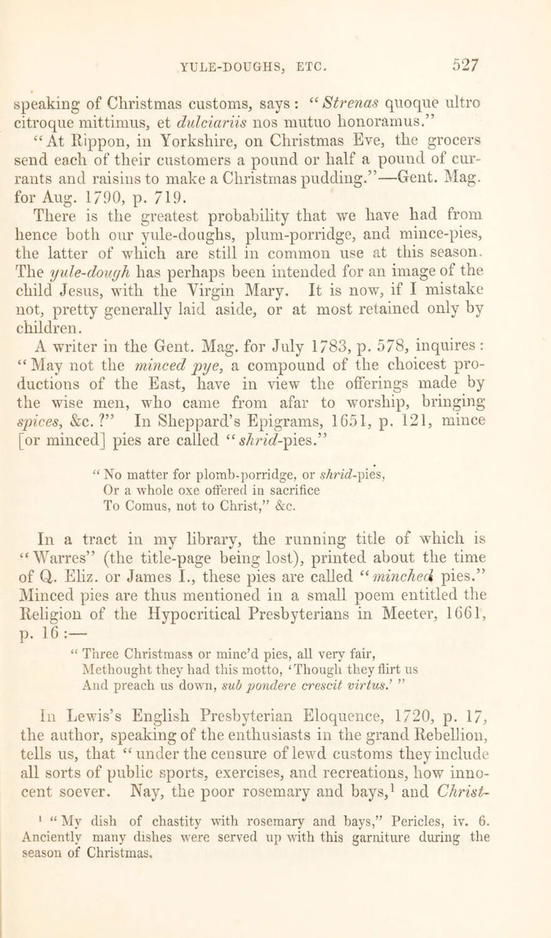 speaking of Christmas customs, says : “ Strenas quoque ultro citroque mittimus, et dulciariis nos mutuo honoramus.” “At Itippon, in Yorkshire, on Christmas Eve, the grocers send each of their customers a pound or half a pound of cur- rants and raisins to make a Christmas pudding.5’-—Gent. Mag. for Aug. 1/90, p. 719. There is the greatest probability that we have had from hence both our yule-doughs, plum-porridge, and mince-pies, the latter of which are still in common use at this season. The yule-dough has perhaps been intended for an image of the child Jesus, with the Virgin Mary. It is now, if I mistake not, pretty generally laid aside, or at most retained only by children. A writer in the Gent. Mag. for July 1783, p. 578, inquires: “ May not the minced pye, a compound of the choicest pro- ductions of the East, have in view the offerings made by the wise men, who came from afar to worship, bringing spices, &amp;c. ?” In Sheppard’s Epigrams, 1651, p. 121, mince [or minced] pies are called “ slirid-pies.” “ No matter for plomb-porridge, or shrid-pies, Or a whole oxe offered in sacrifice To Comus, not to Christ,” &amp;c. In a tract in my library, the running title of which is “Warres” (the title-page being lost), printed about the time of Q. Eliz. or James I., these pies are called “minched pies.” Minced pies are thus mentioned in a small poem entitled the Religion of the Hypocritical Presbyterians in Meeter, 1661, p. 16 :— “ Three Christmas* or minc’d pies, all very fair, Methought they had this motto, ‘Though they flirt us And preach us down, sub pondere crescit virtus.’ ” In Lewis’s English Presbyterian Eloquence, 1720, p. 17, the author, speaking of the enthusiasts in the grand Rebellion, tells us, that “under the censure of lewd customs they include all sorts of public sports, exercises, and recreations, how inno- cent soever. Nay, the poor rosemary and bays,1 and Christ- 1 “ My dish of chastity with rosemary and hays,” Pericles, iv. 6. Anciently many dishes were served up with this garniture during the season of Christmas.