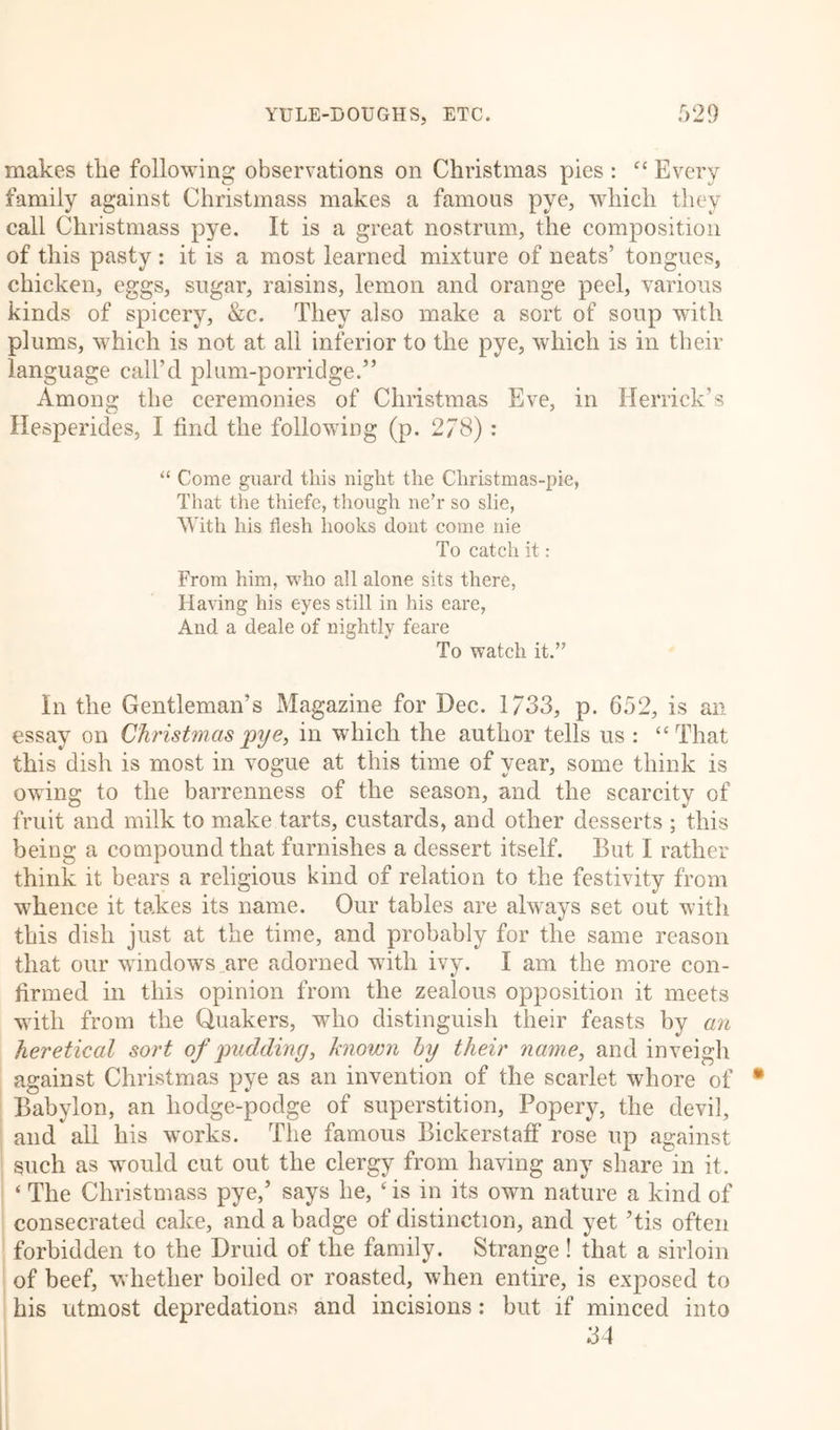 makes the following observations on Christmas pies : “ Every family against Christmass makes a famous pye, which they call Christmass pye. It is a great nostrum, the composition of this pasty: it is a most learned mixture of neats’ tongues, chicken, eggs, sugar, raisins, lemon and orange peel, various kinds of spicery, &amp;c. They also make a sort of soup with plums, which is not at all inferior to the pye, which is in their language call’d plum-porridge.” Among the ceremonies of Christmas Eve, in Herrick’s Hesperides, I find the following (p. 278) : “ Come guard this night the Christmas-pie, That the thiefe, though ne’r so slie. With his flesh hooks dont come nie To catch it: From him, who all alone sits there, Having his eyes still in his eare, And a deale of nightly feare To watch it.” In the Gentleman’s Magazine for Dec. 1/33, p. 652, is an essay on Christmas pye, in which the author tells us : “That this dish is most in vogue at this time of year, some think is owing to the barrenness of the season, and the scarcity of fruit and milk to make tarts, custards, and other desserts ; this being a compound that furnishes a dessert itself. But I rather think it bears a religious kind of relation to the festivity from whence it takes its name. Our tables are always set out with this dish just at the time, and probably for the same reason that our windows are adorned with ivy. I am the more con- firmed in this opinion from the zealous opposition it meets with from the Quakers, who distinguish their feasts by an heretical sort of pudding, known by their name, and inveigh against Christmas pye as an invention of the scarlet whore of Babylon, an hodge-podge of superstition, Popery, the devil, and all his works. The famous Bickerstaff rose up against such as would cut out the clergy from having any share in it. ‘ The Christmass pye,’ says he, ‘ is in its own nature a kind of consecrated cake, and a badge of distinction, and yet ’tis often forbidden to the Druid of the family. Strange! that a sirloin of beef, whether boiled or roasted, when entire, is exposed to his utmost depredations and incisions: but if minced into 34