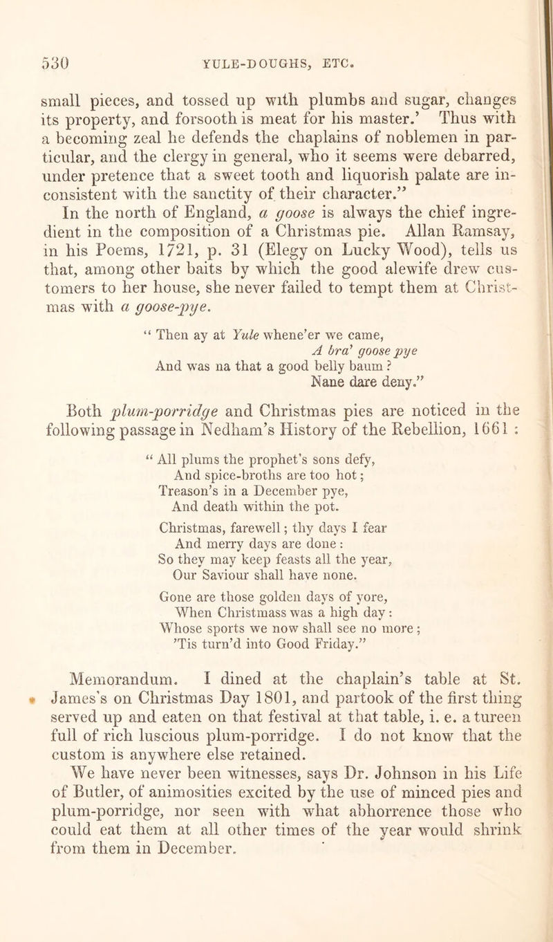 small pieces, and tossed up with plumbs and sugar, changes its property, and forsooth is meat for his master.’ Thus with a becoming zeal he defends the chaplains of noblemen in par- ticular, and the clergy in general, who it seems were debarred, under pretence that a sweet tooth and liquorish palate are in- consistent with the sanctity of their character.” In the north of England, a goose is always the chief ingre- dient in the composition of a Christmas pie. Allan Ramsay, in his Poems, 1721, p. 31 (Elegy on Lucky Wood), tells us that, among other baits by which the good alewife drew cus- tomers to her house, she never failed to tempt them at Christ- mas with a goose-pye. “ Then ay at Yule whene'er we came, A bra’ goose pye And was na that a good belly baum ? Kane dare deny. Both plum-porridge and Christmas pies are noticed in the following passage in Nedham’s History of the Rebellion, 1661 : u All plums the prophet’s sons defy, And spice-broths are too hot; Treason’s in a December pye, And death within the pot. Christmas, farewell; thy days I fear And merry days are done : So they may keep feasts all the year. Our Saviour shall have none. Gone are those golden days of yore, When Christmass was a high day: Whose sports we now shall see no more; 'Tis turn’d into Good Friday.” Memorandum. I dined at the chaplain’s table at St. * James’s on Christmas Day 1801, and partook of the first thing served up and eaten on that festival at that table, i. e. a tureen full of rich luscious plum-porridge. I do not know that the custom is anywhere else retained. We have never been witnesses, says Dr. Johnson in his Life of Butler, of animosities excited by the use of minced pies and plum-porridge, nor seen with what abhorrence those who could eat them at all other times of the year would shrink from them in December.