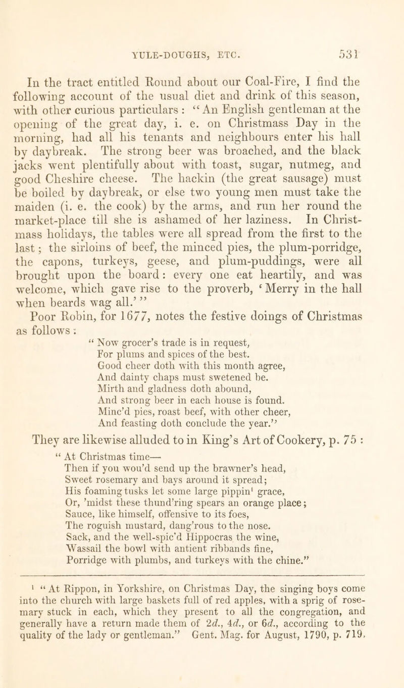 In the tract entitled Round about our Coal-Fire, I find the following account of the usual diet and drink of this season, with other curious particulars : “ An English gentleman at the opening of the great day, i. e. on Christmass Day in the morning, had all his tenants and neighbours enter his hall by daybreak. The strong beer was broached, and the black jacks went plentifully about with toast, sugar, nutmeg, and good Cheshire cheese. The liackin (the great sausage) must be boiled by daybreak, or else two young men must take the maiden (i. e. the cook) by the arms, and run her round the market-place till she is ashamed of her laziness. In Christ- mass holidays, the tables were all spread from the first to the last; the sirloins of beef, the minced pies, the plum-porridge, the capons, turkeys, geese, and plum-puddings, were all brought upon the board: every one eat heartily, and was welcome, which gave rise to the proverb, ‘ Merry in the hall when beards wag all.’ ” Poor Robin, for 1677, notes the festive doings of Christmas as follows: “ Now grocer’s trade is in request, For plums and spices of the best. Good cheer doth with this month agree, And dainty chaps must swetened he. Mirth and gladness doth abound, And strong beer in each house is found. Minc’d pies, roast beef, with other cheer, And feasting doth conclude the year.” They are likewise alluded to in King’s Art of Cookery, p. 75 : “ At Christmas time— Then if you wou’d send up the brawner’s head, Sweet rosemary and bays around it spread; His foaming tusks let some large pippin1 grace, Or, ’midst these thund’ring spears an orange place; Sauce, like himself, offensive to its foes, The roguish mustard, dang’rous to the nose. Sack, and the well-spic’d Hippocras the wine, Wassail the bowl with antient ribbands fine, Porridge with plumbs, and turkeys with the chine.” 1 “ At Rippon, in Yorkshire, on Christmas Day, the singing boys come into the church with large baskets full of red apples, with a sprig of rose- mary stuck in each, which they present to all the congregation, and generally have a return made them of 2d., Ad., or 6d., according to the quality of the lady or gentleman.” Gent. Mag. for August, 1790, p. 719,