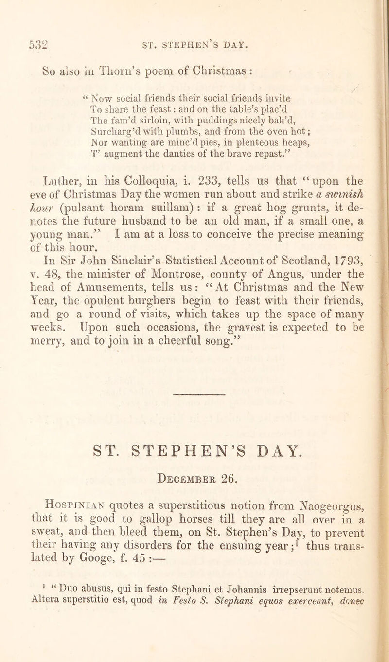 So also in Thorn’s poem of Christmas : “ Now social friends their social friends invite To share the feast: and on the table’s plac’d The fam’d sirloin, with puddings nicely bak’d, Surcharg’d with plumbs, and from the oven hot; Nor wanting are minc’d pies, in plenteous heaps, T’ augment the danties of the brave repast.” Luther, in his Colloquia, i. 233, tells us that “upon the eve of Christmas Day the women run about and strike a swinish hour (pulsant lioram suillam) : if a great hog grunts, it de- notes the future husband to be an old man, if a small one, a young man.” I am at a loss to conceive the precise meaning of this hour. In Sir John Sinclair’s Statistical Account of Scotland, 1793, v. 48, the minister of Montrose, county of Angus, under the head of Amusements, tells us: “At Christmas and the New Year, the opulent burghers begin to feast with their friends, and go a round of visits, which takes up the space of many weeks. Upon such occasions, the gravest is expected to be merry, and to join in a cheerful song.” ST. STEPHEN'S DAY. December 26. Hospinian quotes a superstitious notion from Naogeorgus, that it is good to gallop horses till they are all over in a sweat, and then bleed them, on St. Stephen’s Day, to prevent their having any disorders for the ensuing year;1 thus trans- lated by Googe, f. 45 :— ! “ Duo abusus, qui in festo Stephani et Johannis irrepserunt notemus. Altera superstitio est, quod in Festo S. Stephani equos exerceant, donee