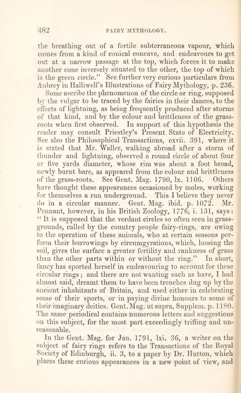 the breathing out of a fertile subterraneous vapour, which comes from a kind of conical concave, and endeavours to get out at a narrow passage at the top, which forces it to make another cone inversely situated to the other, the top of which is the green circle.” See further very curious particulars from Aubrey in Halliwell’s Illustrations of Fairy Mythology, p. 236. Some ascribe the phenomenon of the circle or ring, supposed by the vulgar to be traced by the fairies in their dances, to the effects of lightning, as being frequently produced after storms of that kind, and by the colour and brittleness of the grass- roots when first observed. In support of this hypothesis the reader may consult Priestley’s Present State of Electricity. See also the Philosophical Transactions, cxvii. 391, where it is stated that Mr. Waller, walking abroad after a storm of thunder and lightning, observed a round circle of about four or five yards diameter, whose rim was about a foot broad, newly burnt bare, as appeared from the colour and brittleness of the grass-roots. See Gent. Mag. 1790, lx. 1106. Others have thought these appearances occasioned by moles, working for themselves a run underground. This I believe they never do in a circular manner. Gent. Mag. ibid. p. 1072. Mr. Pennant, however, in his British Zoology, 1776, i. 131, says: ‘‘It is supposed that the verdant circles so often seen in grass- grounds, called by the country people fairy-rings, are owing to the operation of these animals, who at certain seasons per- form their borrowings by circumgyrations, which, loosing the soil, gives the surface a greater fertility and rankness of grass than the other parts within or without the ring.” In short, fancy has sported herself in endeavouring to account for these circular rings; and there are not wanting such as have, I had almost said, dreamt them to have been trenches dug up by the ancient inhabitants of Britain, and used either in celebrating some of their sports, or in paying divine honours to some of their imaginary deities. Gent. Mag. ut supra, Supplem. p. 1180. The same periodical contains numerous letters and suggestions on this subject, for the most part exceedingly trifling and un- reasonable. In the Gent. Mag. for Jan. 1791, Ixi. 36, a writer on the subject of fairy rings refers to the Transactions of the Boyal Society of Edinburgh, ii. 3, to a paper by Dr. Hutton, which places these curious appearances in a new point of view, and