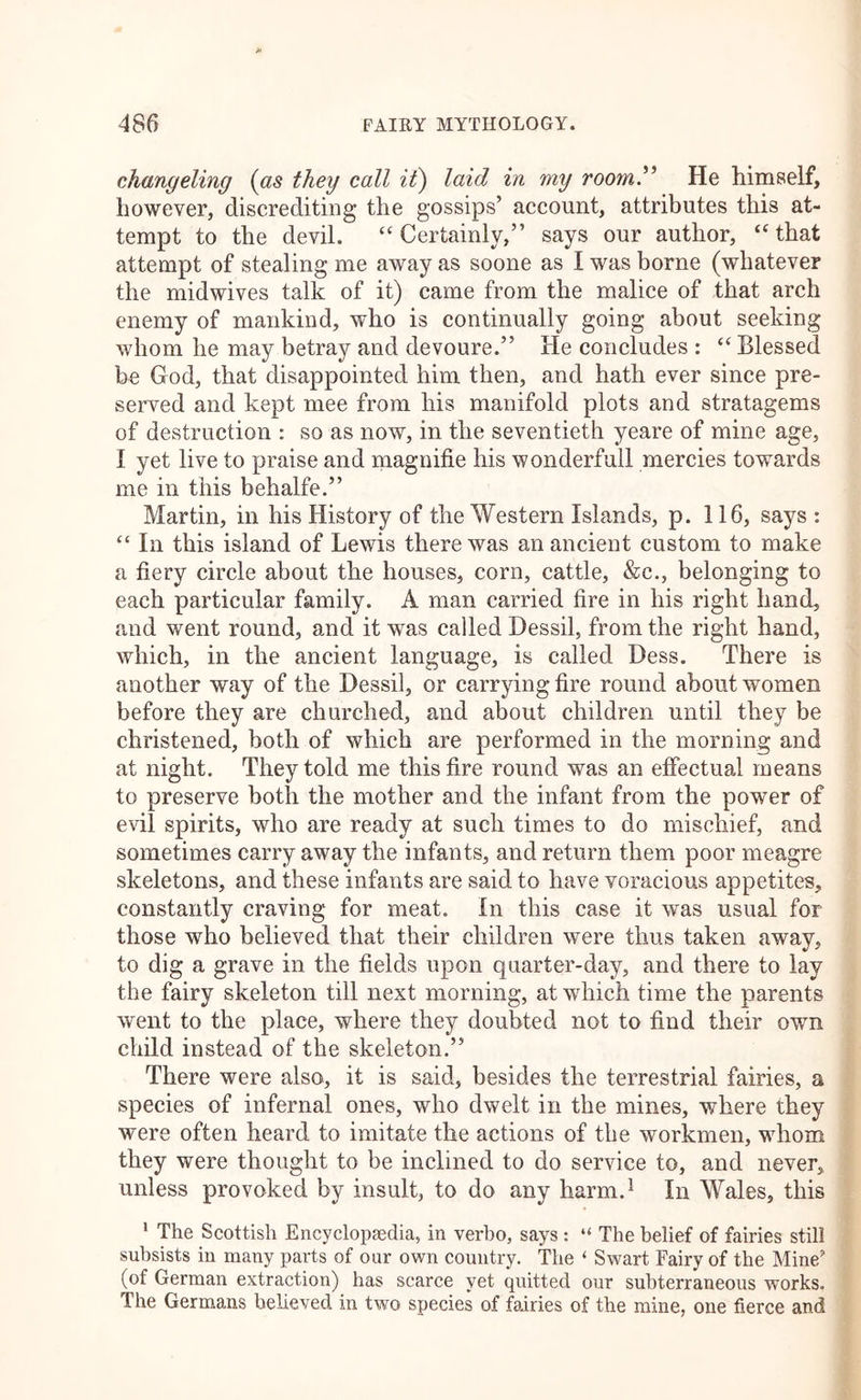 changeling {as they call i£) laid in my room” He himself, however, discrediting the gossips’ account, attributes this at- tempt to the devil. “Certainly,” says our author, “that attempt of stealing me away as soone as I was borne (whatever the midwives talk of it) came from the malice of that arch enemy of mankind, who is continually going about seeking whom he may betray and devoure.” He concludes : “ Blessed be God, that disappointed him then, and hath ever since pre- served and kept mee from his manifold plots and stratagems of destruction : so as now, in the seventieth yeare of mine age, I yet live to praise and magnifie his wonderfull mercies towards me in this behalfe.” Martin, in his History of the Western Islands, p. 116, says : “ In this island of Lewis there was an ancient custom to make a fiery circle about the houses, corn, cattle, &c., belonging to each particular family. A man carried fire in his right hand, and went round, and it was called Dessil, from the right hand, which, in the ancient language, is called Dess. There is another way of the Dessil, or carrying fire round about women before they are churched, and about children until they be christened, both of which are performed in the morning and at night. They told me this fire round was an effectual means to preserve both the mother and the infant from the power of evil spirits, who are ready at such times to do mischief, and sometimes carry away the infants, and return them poor meagre skeletons, and these infants are said to have voracious appetites, constantly craving for meat. In this case it was usual for those who believed that their children were thus taken away, to dig a grave in the fields upon quarter-day, and there to lay the fairy skeleton till next morning, at which time the parents went to the place, where they doubted not to find their own child instead of the skeleton.” There were also, it is said, besides the terrestrial fairies, a species of infernal ones, who dwelt in the mines, where they were often heard to imitate the actions of the workmen, whom they were thought to be inclined to do service to, and never, unless provoked by insult, to do any harm.^ In Wales, this ‘ The Scottish Encyclopaedia, in verbo, says : “ The belief of fairies still subsists in many parts of our own country. The ‘ Swart Fairy of the Mine'* (of German extraction) has scarce yet quitted our subterraneous works. The Germans believed in two species of fairies of the mine, one fierce and