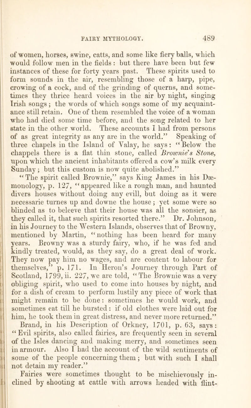 of women, horses, swine, catts, and some like fiery balls, which would follow men in the fields : but there have been but few instances of these for forty years past. These spirits used to form sounds in the air, resembling those of a harp, pipe, crowing of a cock, and of the grinding of querns, and some- times they thrice heard voices in the air by night, singing Irish songs ; the words of which songs some of my acquaint- ance still retain. One of them resembled the voice of a woman who had died some time before, and the song related to her state in the other world. These accounts I had from persons of as great integrity as any are in the world.” Speaking of three chapels in the Island of Valay, he says: “Below the chappels there is a fiat thin stone, called Brownie's Stone, upon which the ancient inhabitants ofiered a cow’s milk every Sunday; but this custom is now quite abolished.” “The spirit called Brownie,” says King James in his Dse- monology, p. 127, “appeared like a rough man, and haunted divers houses without doing any evill, but doing as it were necessarie turnes up and downe the house; yet some were so blinded as to beleeve that their house was all the sonsier, as they called it, that such spirits resorted there.” Dr. Johnson, in his Journey to the Western Islands, observes that of Browny, mentioned by Martin, “nothing has been heard for many , years. Browny was a sturdy fairy, who, if he was fed and kindly treated, would, as they say, do a great deal of work. 1: They now pay him no wages, and are content to labour for ,; themselves,” p. 171. In Heron’s Journey through Part of L Scotland, 1799, ii. 227, we are told, “The Brownie was a very r obliging spirit, who used to come into houses by night, and ! for a dish of cream to perform lustily any piece of work that I] might remain to be done: sometimes he would work, and II sometimes eat till he bursted : if old clothes were laid out for i! him, he took them in great distress, and never more returned.” : Brand, in his Description of Orkney, 1701, p. 63, says: * “ Evil spirits, also called fairies, are frequently seen in several \i\ of the Isles dancing and making merry, and sometimes seen in armour. Also I had the account of the wild sentiments of ) j some of the people concerning them; but with such I shall )j( not detain my reader.” Fairies were sometimes thought to be mischievously in- [j dined by shooting at cattle with arrows headed with flint- I