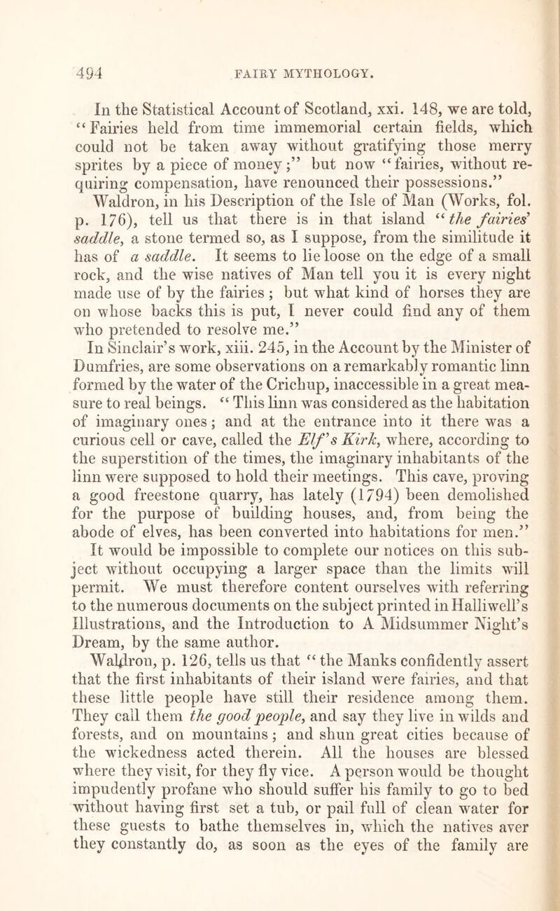 In the Statistical Account of Scotland, xxi. 148, we are told, “Fairies held from time immemorial certain fields, which could not be taken away without gratifying those merry sprites by a piece of money;” but now “fairies, without re- quiring compensation, have renounced their possessions.” Waldron, in his Description of the Isle of Man (Works, fol. p. 176), tell us that there is in that island the fairies’ saddle^ a stone termed so, as I suppose, from the similitude it has of a saddle. It seems to lie loose on the edge of a small rock, and the wise natives of Man tell you it is every night made use of by the fairies ; but what kind of horses they are on whose backs this is put, I never could find any of them wdio pretended to resolve me.” In Sinclair’s work, xiii. 245, in the Account by the Minister of Dumfries, are some observations on a remarkably romantic linn formed by the water of the Crichup, inaccessible in a great mea- sure to real beings. “ This linn was considered as the habitation of imaginary ones; and at the entrance into it there was a curious cell or cave, called the Elf’s Kirk, where, according to the superstition of the times, the imaginary inhabitants of the linn were supposed to hold their meetings. This cave, proving a good freestone quarry, has lately (1794) been demolished for the purpose of building houses, and, from being the abode of elves, has been converted into habitations for men.” It would be impossible to complete our notices on this sub- ject without occupying a larger space than the limits will permit. We must therefore content ourselves with referring to the numerous documents on the subject printed inHalliwell’s Illustrations, and the Introduction to A Midsummer Night’s Dream, by the same author. Wal4ron, p. 126, tells us that “ the Manks confidently assert that the first inhabitants of their island were fairies, and that these little people have still their residence among them. They call them the good people, and say they live in wilds and forests, and on mountains; and shun great cities because of the wickedness acted therein. All the houses are blessed where they visit, for they fly vice. A person would be thought impudently profane who should suffer his family to go to bed without having first set a tub, or pail full of clean water for these guests to bathe themselves in, wdiich the natives aver they constantly do, as soon as the eyes of the family are