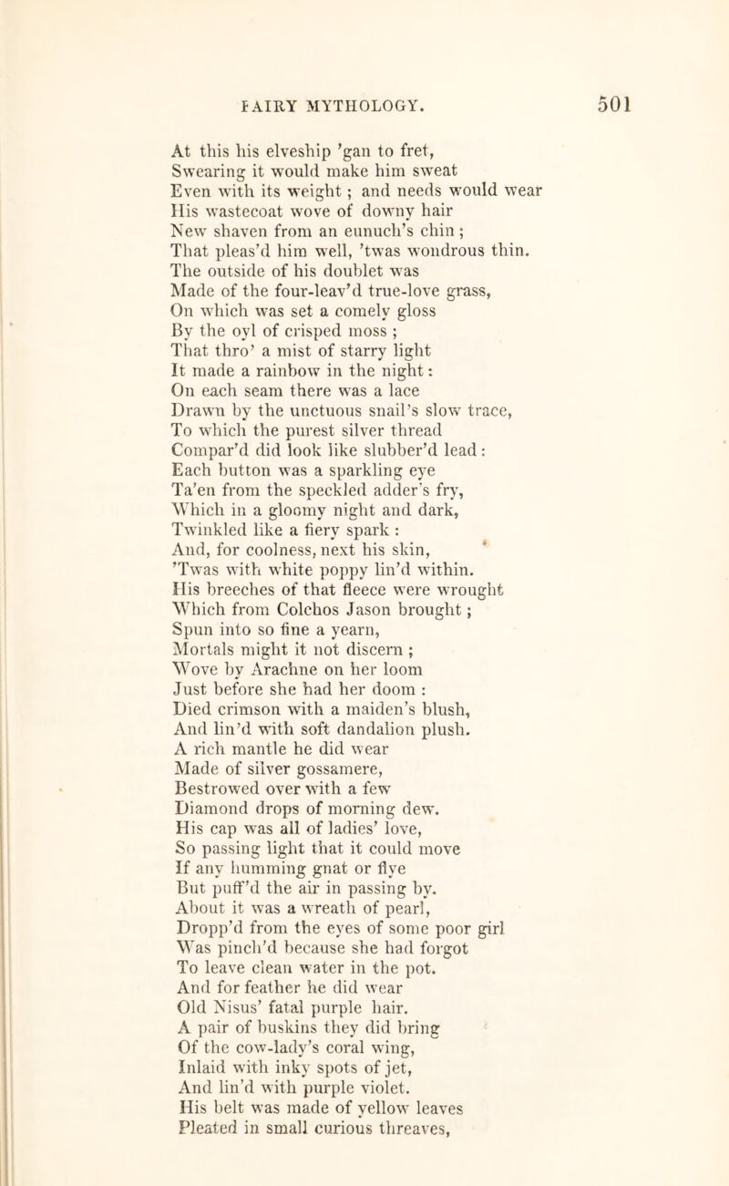 At this his elveship ’gan to fret, Swearing it would make him sweat Even with its weight; and needs M'ould wear His wastecoat wove of downy hair New shaven from an eunuch’s chin; That pleas’d him well, ’twas wondrous thin. The outside of his doublet was Made of the four-leav’d true-love grass. On which was set a comely gloss By the oyl of crisped moss ; That thro’ a mist of starry light It made a rainbow in the night; On each seam there was a lace Drawn by the unctuous snail’s slow trace, To which the purest silver thread Compar’d did look like slubber’d lead: Each button was a sparkling eye Ta'en from the speckled adder’s fry, Which in a gloomy night and dark, Twinkled like a fiery spark : And, for coolness, next his skin, ’Twas with white poppy lin’d within. His breeches of that fleece were wrought Which from Colchos Jason brought; Spun into so fine a yearn, i\Iortals might it not discern ; Wove by Arachne on her loom Just before she had her doom : Died crimson with a maiden’s blush. And lin’d with soft dandalion plush. A rich mantle he did wear Made of silver gossamere, Bestrowed over with a few Diamond drops of morning dew. His cap was all of ladies’ love. So passing light that it could move If any humming gnat or flye But puff’d the air in passing by. About it was a wreath of pearl. Dropp’d from the eyes of some poor girl Was pinch’d because she had forgot To leave clean water in the pot. And for feather he did w’ear Old Nisus’ fatal purple hair. A pair of buskins they did bring Of the cow-lady’s coral wing. Inlaid with inky spots of jet. And lin’d with purple violet. His belt was made of yellow^ leaves Pleated in small curious threaves.