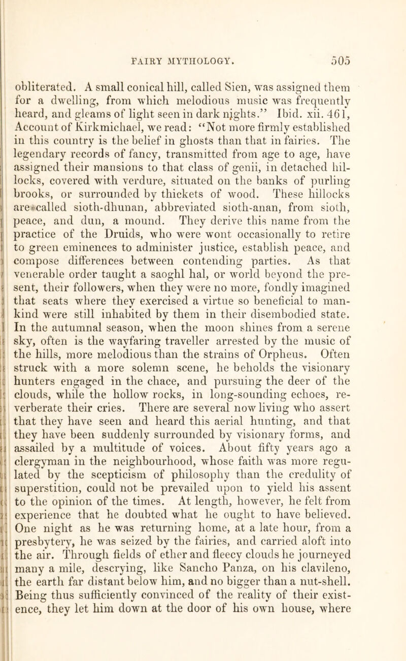 k i I li \i I ^1 p ^ li obliterated. A small conical hill, called Sien, was assigned them for a dwelling, from which melodious music was frequently heard, and gleams of light seen in dark njghts.” Ibid. xii. 461, Account of Kirkmichael, we read: “Not more firmly established ill this country is the belief in ghosts than that in fairies. The legendary records of fancy, transmitted from age to age, have assigned their mansions to that class of genii, in detached hil- locks, covered with verdure, situated on the banks of purling brooks, or surrounded by thickets of wood. These hillocks are*called sioth-dhunan, abbreviated sioth-anan, from sioth, peace, and dun, a mound. They derive this name from the practice of the Druids, who were wont occasionally to retire to green eminences to administer justice, establish peace, and compose differences between contending parties. As that venerable order taught a saoghl hal, or world beyond the pre- sent, their followers, when they were no more, fondly imagined that seats where they exercised a virtue so beneficial to man- kind were still inhabited by them in their disembodied state. In the autumnal season, when the moon shines from a serene sky, often is the wayfaring traveller arrested by the music of the hills, more melodious than the strains of Orpheus, Often struck with a more solemn scene, he beholds the visionary hunters engaged in the chace, and pursuing the deer of the clouds, while the hollow rocks, in long-sounding echoes, re- verberate their cries. There are several now living who assert that they have seen and heard this aerial hunting, and that they have been suddenly surrounded by visionary forms, and assailed by a multitude of voices. About fifty years ago a clergyman in the neighbourhood, whose faith was more regu- lated by the scepticism of philosophy than the credulity of superstition, could not be prevailed upon to yield his assent to the opinion of the times. At length, however, he felt from experience that he doubted what he ought to have believed. One night as he was returning home, at a late hour, from a presbytery, he was seized by the fairies, and carried aloft into the air. Through fields of ether and fleecy clouds he journeyed many a mile, descrying, like Sancho Panza, on his clavileno, the earth far distant below him, and no bigger than a nut-shell. Being thus sufficiently convinced of the reality of their exist- ence, they let him down at the door of his own house, where