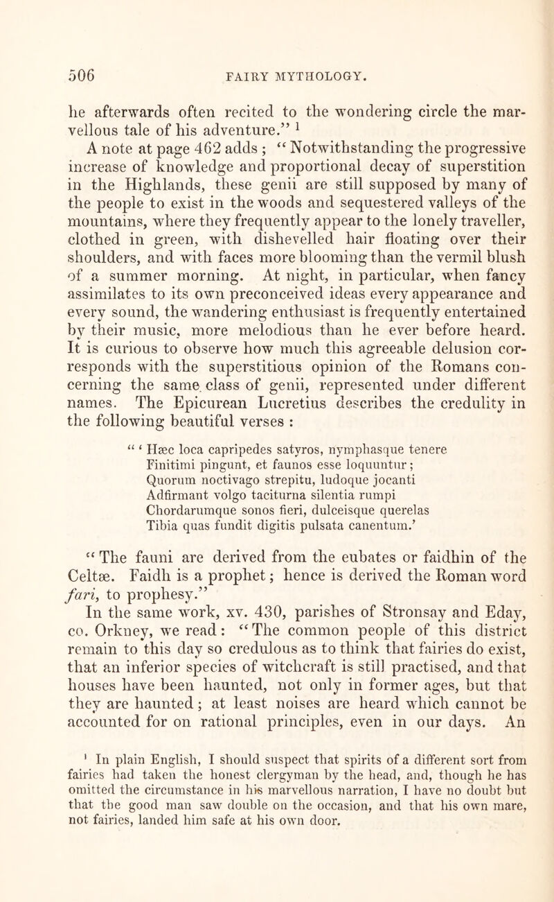 lie afterwards often recited to the wondering circle the mar- vellous tale of his adventure.” ^ A note at page 462 adds ; “ Notwithstanding the progressive increase of knowledge and proportional decay of superstition in the Highlands, these genii are still supposed by many of the people to exist in the woods and sequestered valleys of the mountains, where they frequently appear to the lonely traveller, clothed in green, with dishevelled hair floating over their shoulders, and with faces more blooming than the vermil blush of a summer morning. At night, in particular, when fancy assimilates to its own preconceived ideas every appearance and every sound, the wandering enthusiast is frequently entertained by their music, more melodious than he ever before heard. It is curious to observe how much this agreeable delusion cor- responds with the superstitious opinion of the Romans con- cerning the same class of genii, represented under different names. The Epicurean Lucretius describes the credulity in the following beautiful verses : ‘ Hsec loca capripedes satyros, nymphasque tenere Finitimi pingunt, et faunos esse loquuntur; Quorum noctivago strepitu, ludoque jocanti Adfirmaut volgo taciturna silentia rumpi Chordarumque sonos fieri, dulceisque querelas Tibia quas fundit digitis pulsata canentum.’ “ The fauni are derived from the eubates or faidhin of the Celtae. Faidli is a prophet; hence is derived the Roman word /ari, to prophesy.” In the same w^ork, xv. 430, parishes of Stronsay and Eday, CO. Orkney, we read: ‘‘ The common people of this district remain to this day so credulous as to think that fairies do exist, that an inferior species of witchcraft is still practised, and that houses have been haunted, not only in former ages, but that they are haunted; at least noises are heard which cannot be accounted for on rational principles, even in our days. An ' In plain English, I should suspect that spirits of a different sort from fairies had taken the honest clergyman by the head, and, though he has omitted the circumstance in hi« marvellous narration, I have no doubt hut that the good man saw double on the occasion, and that his own mare, not fairies, landed him safe at his own door.