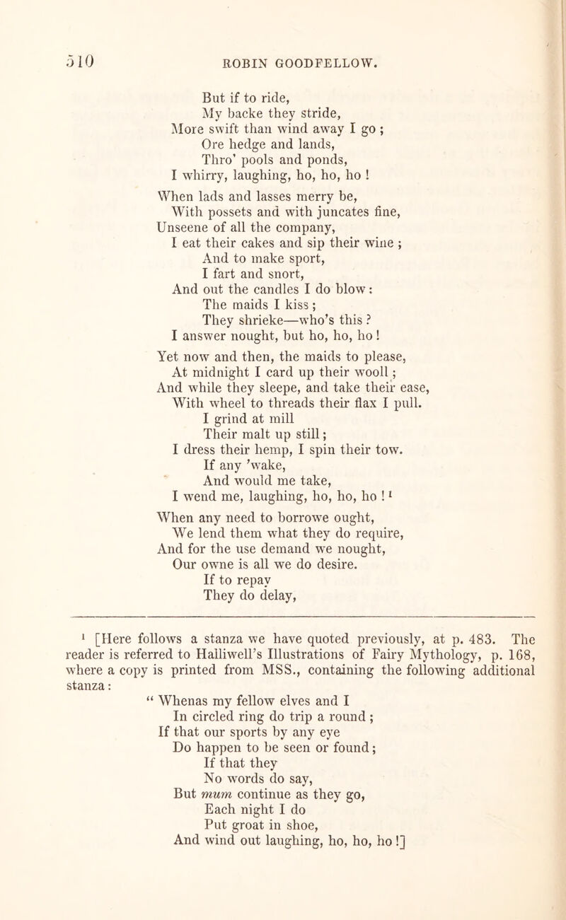 But if to ride, My backe they stride, More swift than wind away I go ; Ore hedge and lands. Thro’ pools and ponds, I whirry, laughing, ho, ho, ho ! When lads and lasses merry be. With possets and with juneates fine, Unseene of all the company, I eat their cakes and sip their wine ; And to make sport, I fart and snort. And out thn candles I do blow; The maids I kiss; They shrieke—w’ho’s this ? I answer nought, but ho, ho, ho! Yet now and then, the maids to please, At midnight I eard up their wooll; And while they sleepe, and take their ease. With wheel to threads their flax I pull. I grind at mill Their malt up still; I dress their hemp, I spin their tow. If any 'w^ake, And would me take, I wend me, laughing, ho, ho, ho ! ^ When any need to borrowe ought. We lend them what they do require. And for the use demand we nought. Our owne is all we do desire. If to repay They do delay. ‘ [Here follows a stanza we have quoted previously, at p. 483. The reader is referred to Halliwell’s Illustrations of Fairy Mythology, p. 168, where a copy is printed from MSS., containing the following additional stanza: “ Whenas my fellow elves and I In circled ring do trip a round ; If that our sports by any eye Do happen to be seen or found; If that they No words do say, But mum continue as they go, Eaeh night I do Put groat in shoe. And wind out laughing, ho, ho, ho !]