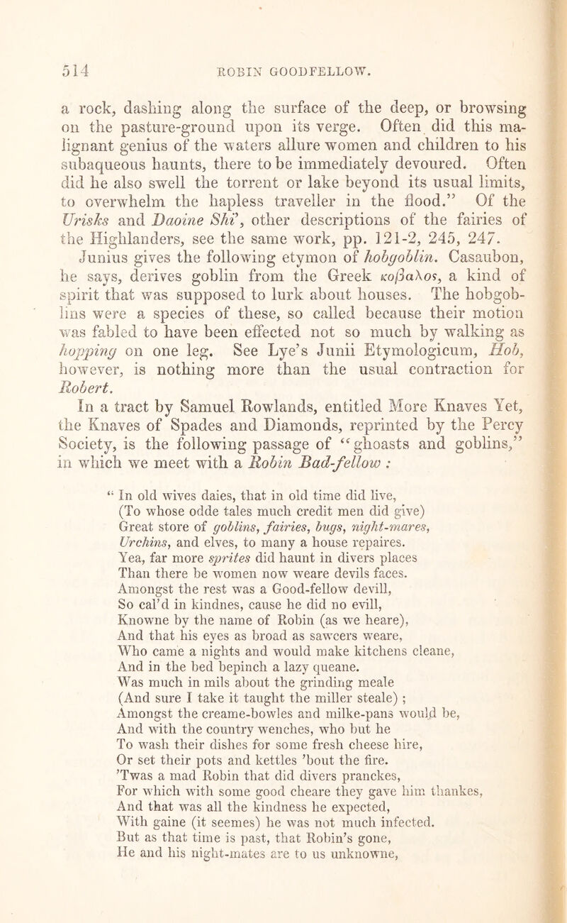 a rock, dasliiiig along tlie surface of the deep, or browsing on the pasture-ground upon its verge. Often did this ma- lignant genius of the waters allure women and children to his subaqueous haunts, there to be immediately devoured. Often did he also swell the torrent or lake beyond its usual limits, to overwhelm the hapless traveller in the flood.” Of the Urisks and Daoine Shi\ other descriptions of the fairies of the Highlanders, see the same work, pp. 121-2, 245, 24/. Junius gives the following etymon of hobgoblin. Casaubon, he says, derives goblin from the Greek Ko(3a\os, a kind of spirit that was supposed to lurk about houses. The hobgob- lins were a species of these, so called because their motion was fabled to have been effected not so much by walking as hopping on one leg. See Lye’s Junii Etymologicum, Hob, however, is nothing more than the usual contraction for Robert. In a tract by Samuel Rowlands, entitled More Knaves Yet, the Knaves of Spades and Diamonds, reprinted by the Percy Society, is the following passage of ‘^ghoasts and goblins,” in wdiich we meet with a Robin Bad-fellow : “ In old wives dales, that in old time did live, (To whose odde tales much credit men did give) Great store of goMins, fairies, bugs, night-mares. Urchins, and elves, to many a house repaires. Yea, far more sprites did haunt in divers places Than there be women now weare devils faces. Amongst the rest was a Good-fellow devill, So caTd in kindnes, cause he did no evill, Knowne by the name of Robin (as we heare). And that his eyes as broad as sawcers weare, Who came a nights and would make kitchens cleane, And in the bed bepinch a lazy queane. Was much in mils about the grinding meale (And sure I take it taught the miller steale) ; Amongst the creame-bowles and milke-pans would be, And with the country wenches, who but he To wash their dishes for some fresh cheese hire. Or set their pots and kettles ’bout the fire. ’Twas a mad Robin that did divers pranckes, For which with some good cheare they gave him thankes. And that was all the kindness he expected. With gaine (it seemes) he was not much infected. Rut as that time is past, that Robin’s gone. He and his night-mates are to us unknowne,