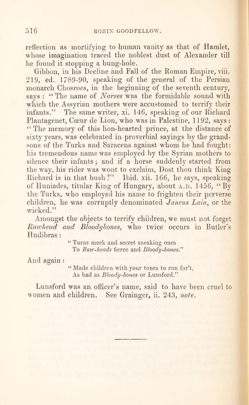 reflection as mortifying to human vanity as that of Hamlet, whose imagination traced the noblest dust of Alexander till he found it stopping a bung-hole. Gibbon, in his Decline and Fad of the Roman Empire, viii. 219, ed. 1789-90, speaking of the general of the Persian monarch Chosroes, in the beginning of the seventh century, says : “ The name of Narses was the formidable sound with which the Assyrian mothers were accustomed to terrify their infants.’^ The same writer, xi. 146, speaking of our Richard Plantagenet, Coeur de Lion, who was in Palestine, 1192, says : The memory of this lion-hearted prince, at the distance of sixty years, was celebrated in proverbial sayings by the grand- sons of the Turks and Saracens against whom he had fought: his tremendous name was employed by the Syrian mothers to silence their infants; and if a horse suddenly started from the way, his rider was wont to exclaim. Dost thou think King Richard is in that bush?” Ibid. xii. 166, he says, speaking of Huniades, titular King of Hungary, about a.d. 1456, “By the Turks, who employed his name to frighten their perverse children, he was corruptly denominated Jancus Lain, or the wicked.” Amongst the objects to terrify children, we must not forget Rawhead and Bloodybones, who twice occurs in Butler's Hudibras: “ Turns meek and secret sneaking ones To Raw-heads fierce and Bloody-bones'’ And again: “ Made children with your tones to run for’t, As had as Bloody-bones or Lunsford,” Lunsford was an officer’s name, said to have been cruel to women and children. See Grainger, ii. 243, note.