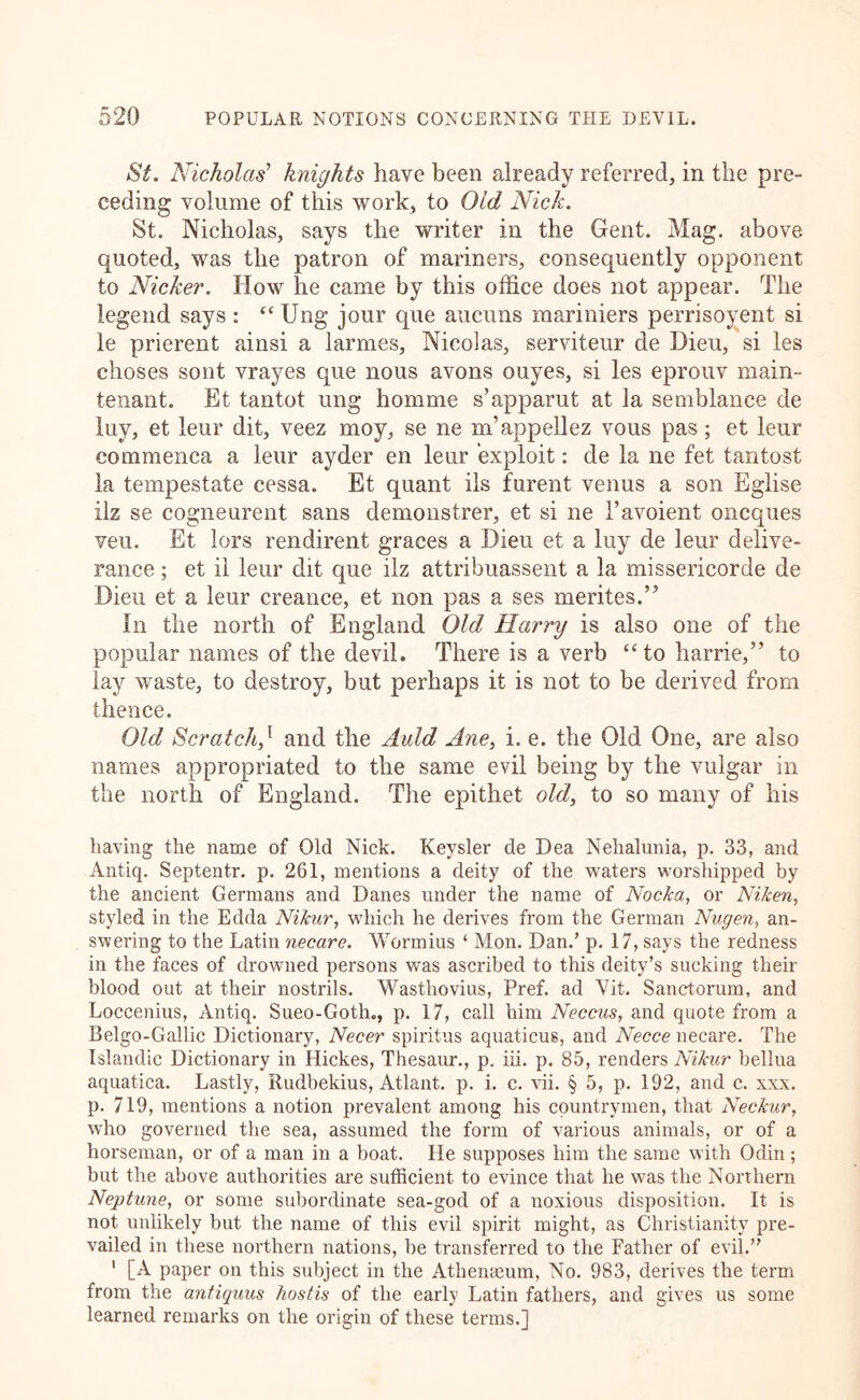 St. Nicholas’’ knights have been already referred, in the pre- ceding volume of this work, to Old Nick. St. Nicholas, says the writer in the Gent. Mag, above quoted, was the patron of mariners, consequently opponent to Nicker. How he came by this office does not appear. The legend says : “ Ung jour que aucuns raariniers perrisoyent si le prierent ainsi a larmes, Nicolas, serviteur de Hieu, si les choses sont vrayes que nous avons ouyes, si les eprouv main- tenant. Et tantot ung homme s’apparut at la semblance de luy, et leur dit, veez moy, se ne m’appellez vous pas; et leur commenca a leur ayder en leur exploit: de la ne fet tantost la tempestate cessa. Et quant ils furent venus a son Eglise ilz se cogneurent sans demonstrer, et si ne Tavoient oncques veu. Et lors rendirent graces a Dieu et a luy de leur delive- rance ; et il leur dit que ilz attribuassent a la missericorde de Dieu et a leur creance, et non pas a ses merites.” In the north of England Old Harry is also one of the popular names of the devil. There is a verb “ to harrie,” to lay waste, to destroy, but perhaps it is not to be derived from thence. Old Scratch,^ and the Auld Ane, i. e. the Old One, are also names appropriated to the same evil being by the vulgar in the north of England. The epithet old^ to so many of his having the name of Old Nick. Keysler de Dea Nehalunia, p. 33, and Antiq. Septentr. p. 261, mentions a deity of the waters worshipped by the ancient Germans and Danes under the name of Nocka, or Niken, styled in the Edda Nikur, which he derives from the German Nugen, an- swering to the Latin necare. Wormius ‘ Mon. Dan.’ p. 17, says the redness in the faces of drowned persons was ascribed to this deity’s sucking their blood out at their nostrils. Wasthovius, Pref. ad Vit. Sanctorum, and Loccenius, Antiq. Sueo-Goth., p. 17, call him Neccus, and quote from a Belgo-Gallic Dictionary, Necer spiritus aquaticus, and Necce necare. The Islandic Dictionary in Hickes, Thesaiu*., p. iii. p. 85, renders Nikur bellua aquatica. Lastly, Rudbekius, Atlant. p. i. c. vii. § 5, p. 192, and c. xxx, p. 719, mentions a notion prevalent among his countrymen, that Neckur, who governed the sea, assumed the form of various animals, or of a horseman, or of a man in a boat. He supposes him the same with Odin ; but the above authoi’ities ai’e sufficient to evince tliat he was the Northern Neptune, or some subordinate sea-god of a noxious disposition. It is not unlikely but the name of this evil spirit might, as Christianity pre- vailed in these northern nations, he transferred to the Father of evil.” ' [A paper on this subject in the Athenaeum, No. 983, derives the term from the antiquus hostis of the early Latin fathers, and gives us some learned remarks on the origin of these terms.]