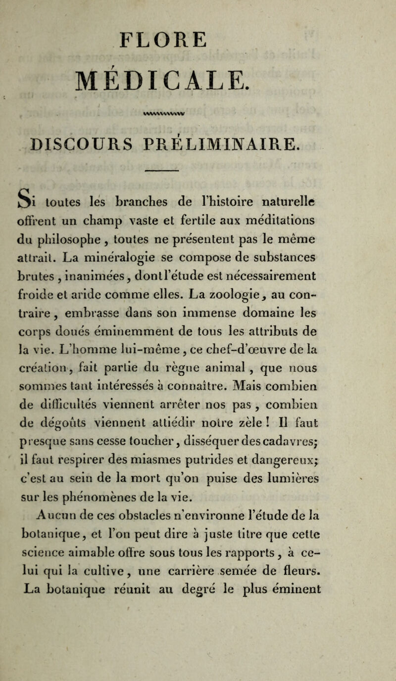 MÉDICALE. wvwwwvw DISCOURS PRÉLIMINAIRE. Si toutes les branches de l’histoire naturelle offrent un champ vaste et fertile aux méditations du philosophe, toutes ne présentent pas le meme attrait. La minéralogie se compose de substances brutes , inanimées, dontl’étude est nécessairement froide et aride comme elles. La zoologie y au con- traire , embrasse dans son immense domaine les corps doués éminemment de tous les attributs de la vie. L’homme lui-même, ce chef-d’œuvre de la création, fait partie du règne animal , que nous sommes tant intéressés à connaître. Mais combien de difficultés viennent arrêter nos pas , combien de dégoûts viennent attiédir notre zèle ! Il faut presque sans cesse toucher, disséquer des cadavres; il faut respirer des miasmes putrides et dangereux; c’est au sein de la mort qu’on puise des lumières sur les phénomènes de la vie. Aucun de ces obstacles n’environne l’étude de la botanique, et l’on peut dire à juste titre que cette science aimable offre sous tous les rapports, à ce- lui qui la cultive, une carrière semée de fleurs. La botanique réunit au degré le plus éminent