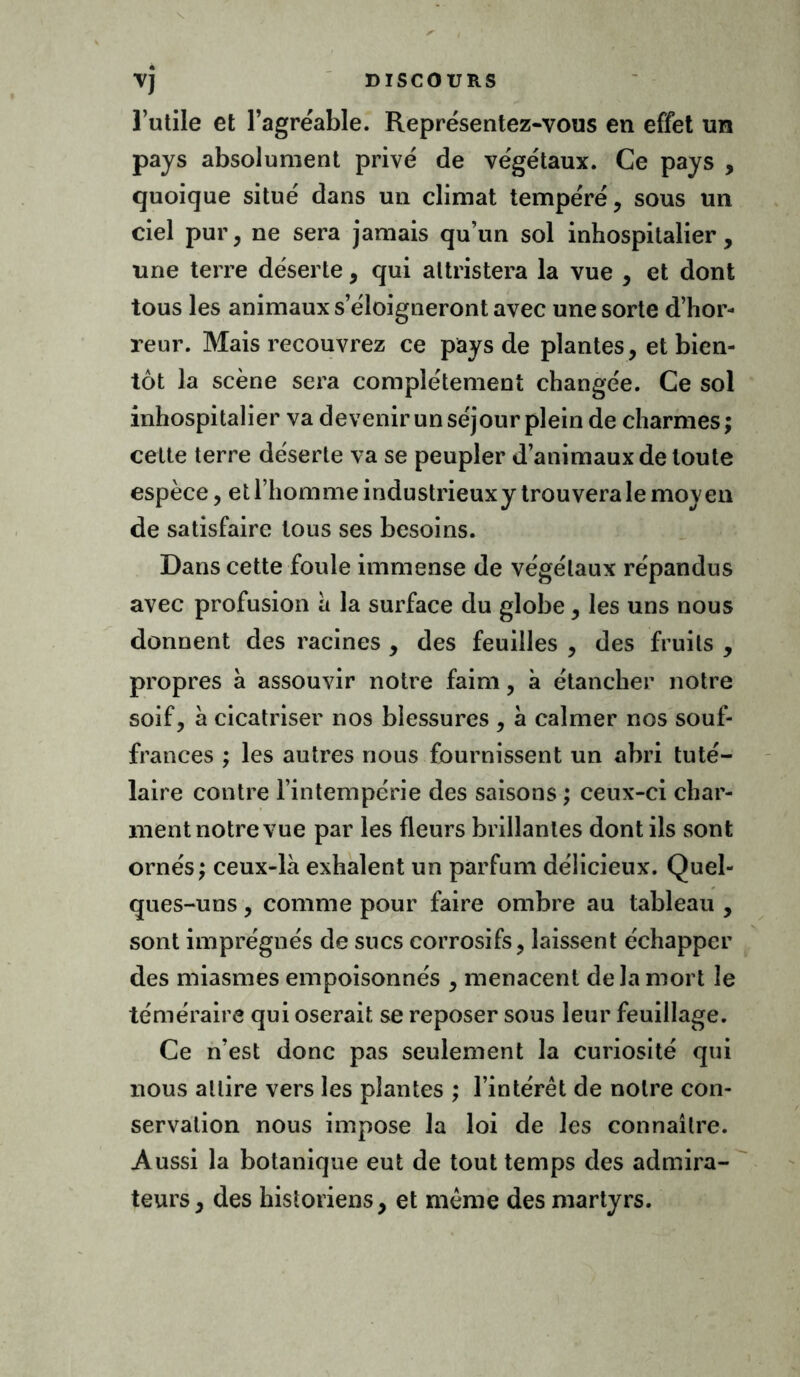 l’utile et l’agréable. Représentez-vous en effet un pays absolument privé de végétaux. Ce pays , quoique situé dans un climat tempéré, sous un ciel pur, ne sera jamais qu’un sol inhospitalier , une terre déserte, qui attristera la vue , et dont tous les animaux s’éloigneront avec une sorte d’hor- reur. Mais recouvrez ce pays de plantes, et bien- tôt la scène sera complètement changée. Ce sol inhospitalier va devenir un séjour plein de charmes; cette terre déserte va se peupler d’animaux de toute espèce, et l’homme industrieux y trouvera le moven de satisfaire tous ses besoins. Dans cette foule immense de végétaux répandus avec profusion a la surface du globe, les uns nous donnent des racines , des feuilles , des fruits , propres à assouvir notre faim, à étancher notre soif, à cicatriser nos blessures , à calmer nos souf- frances ; les autres nous fournissent un abri tuté- laire contre l’intempérie des saisons ; ceux-ci char- ment notre vue par les fleurs brillantes dont ils sont ornés; ceux-là exhalent un parfum délicieux. Quel- ques-uns , comme pour faire ombre au tableau , sont imprégnés de sucs corrosifs, laissent échapper des miasmes empoisonnés , menacent de la mort le téméraire qui oserait se reposer sous leur feuillage. Ce n’est donc pas seulement la curiosité qui nous attire vers les plantes ; l’intérêt de notre con- servation nous impose la loi de les connaître. Aussi la botanique eut de tout temps des admira- teurs, des historiens, et même des martyrs.