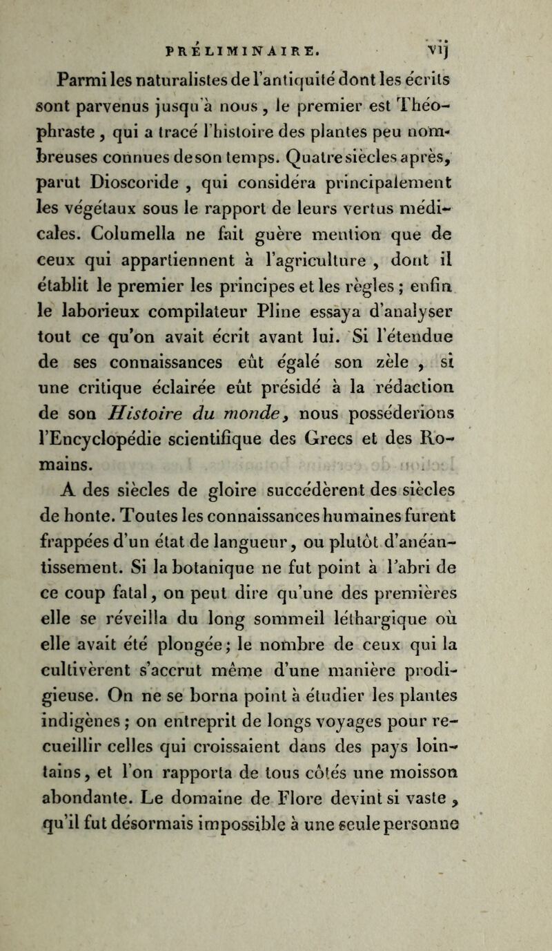Parmi les naturalistes de l’antiquité dont les écrits sont parvenus jusqu'à nous , le premier est Théo- phraste , qui a tracé l’histoire des plantes peu nom- breuses connues deson temps. Quatresièclesaprès, parut Dioscoride , qui considéra principalement les végétaux sous le rapport de leurs vertus médi- cales. Columella ne fait guère mention que de ceux qui appartiennent à l’agriculture , dont il établit le premier les principes et les règles ; enfin le laborieux compilateur Pline essaya d’analyser tout ce qu’on avait écrit avant lui. Si l’étendue de ses connaissances eût égalé son zèle , si une critique éclairée eût présidé à la rédaction de son Histoire du monde, nous posséderions l’Encyclopédie scientifique des Grecs et des Ro- mains. A des siècles de gloire succédèrent des siècles de honte. Toutes les connaissances humaines furent frappées d’un état de langueur, ou plutôt d’anéan- tissement. Si la botanique ne fut point à l’abri de ce coup fatal, on peut dire qu’une des premières elle se réveilla du long sommeil léthargique où elle avait été plongée ; le nombre de ceux qui la cultivèrent s’accrut même d’une manière prodi- gieuse. On ne se borna point à étudier les plantes indigènes ; on entreprit de longs voyages pour re- cueillir celles qui croissaient dans des pays loin- tains, et l’on rapporta de tous côtés une moisson abondante. Le domaine de Flore devint si vaste , qu’il fut désormais impossible à une seule personne