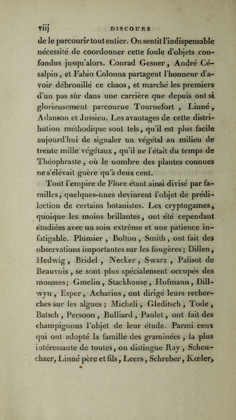 de le parcourir tout entier. On sentit l’indispensable nécessité de coordonner cette foule d’objets con- fondus jusqu’alors. Conrad Gesner, André Cé- salpin, et Fabio Colonna partagent l’honneur d’a- voir débrouillé ce chaos, et marché les premiers d’un pas sûr dans une carrière que depuis ont si glorieusement parcourue Tournefort , Linné, Adanson et Jussieu. Les avantages de cette distri- bution méthodique sont tels* qu’il est plus facile aujourd’hui de signaler un végétal au milieu de trente mille végétaux * qu’il ne l’était du temps de Théophraste, où le nombre des plantes connues ne s’élévait guère qu'à deux cent. Tout l’empire de Flore étant ainsi divisé par fa- milles, quelques-unes devinrent l’objet de prédi- lection de certains botanistes. Les cryptogames, quoique les moins brillantes, ont été cependant étudiées avec un soin extrême et une patience in- fatigable. Plumier , Bolton , Smith , ont fait des observations importantes sur les fougères ; Dillen, Hedwig * Bridel , Necker , Swarz , Palisot de Beauvois , se sont plus spécialement occupés des mousses; Gmelin , Stackhouse, Hofmann , Dill- wyri, Esper, Acharius, ont dirigé leurs recher- ches sur les algues ; Micheli, Gleditsch * Tode , Batsch , Persoon , Bulliard , Pauîet, ont fait des champignons l'objet de leur étude. Parmi ceux qui ont adopté la famille des graminées , la plus intéressante de toutes, on distingue Ray, Scheu- chzer, Linné père et fils, Leers, Schreber, Kœler,