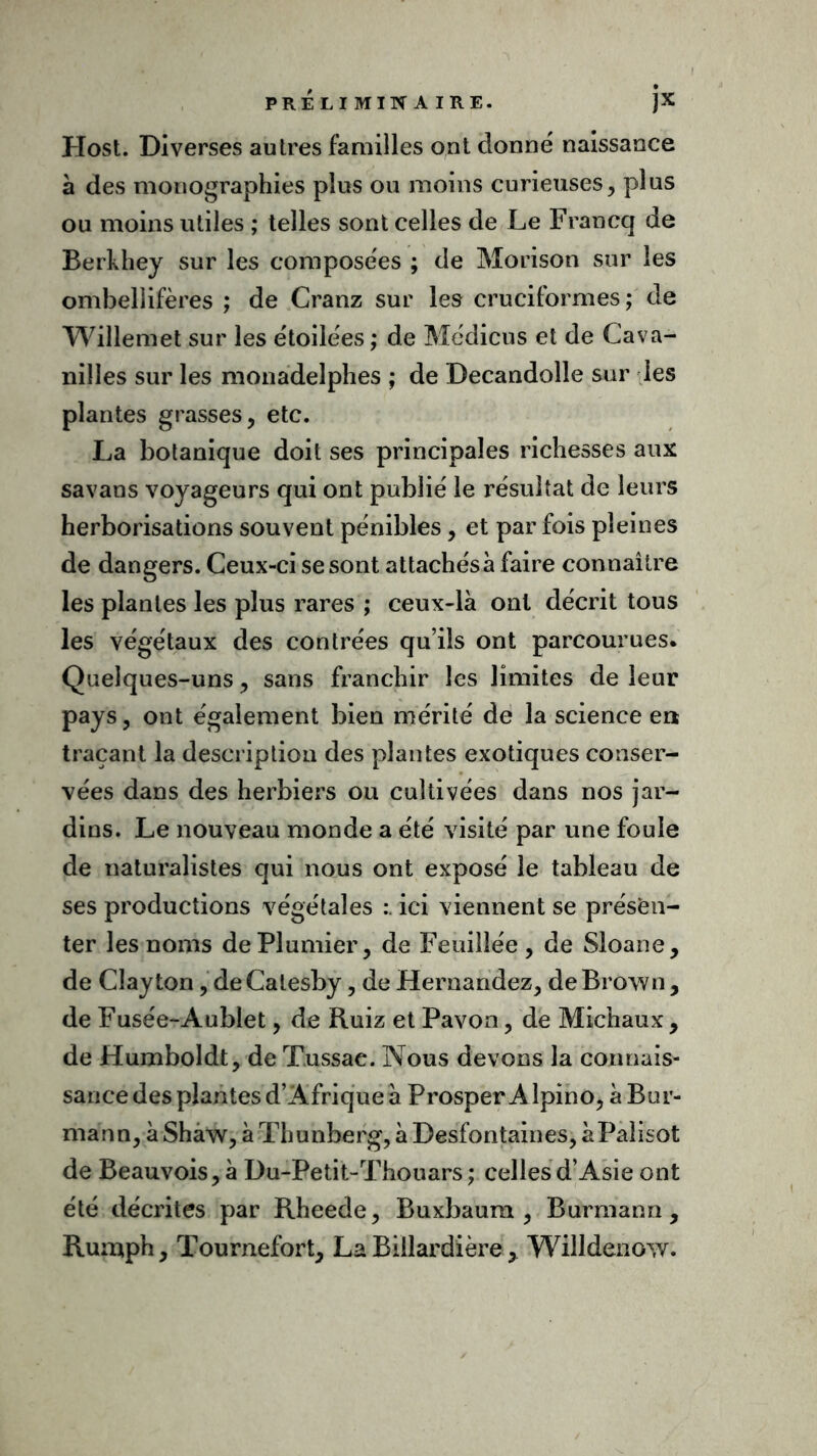 Host. Diverses autres familles ont donné naissance à des monographies plus ou moins curieuses, plus ou moins utiles ; telles sont celles de Le Francq de Berkhey sur les composées ; de Morison sur les ombellifères ; de Cranz sur les cruciformes; de Willemet sur les étoilées ; de Médicus et de Cava- nilles sur les monadelphes ; de Decandolle sur les plantes grasses, etc. La botanique doit ses principales richesses aux savans voyageurs qui ont publié le résultat de leurs herborisations souvent pénibles, et parfois pleines de dangers. Ceux-ci se sont attachés à faire connaître les plantes les plus rares ; ceux-là ont décrit tous les végétaux des contrées qu’ils ont parcourues. Quelques-uns, sans franchir les limites de leur pays, ont également bien mérité de la science en traçant la description des plantes exotiques conser- vées dans des herbiers ou cultivées dans nos jar- dins. Le nouveau monde a été visité par une foule de naturalistes qui nous ont exposé le tableau de ses productions végétales ici viennent se présen- ter les noms de Plumier, de Feuilîée, de Sloane, de Clay ton, de Calesby, de Hernandez, de Brown , de Fusée-Aublet, de Ruiz et Pavon, de Michaux, de Humboldt, de Tussae. Nous devons la connais- sance des plantes d’Afrique à Prosper Alpino, àBur- mann, à Shaw, à Thunberg, à Desfontaines, àPalisot de Beauvois, à Du-Petit-Thouars ; celles d’Asie ont été décrites par Rheede, Buxbaum , Burmann, Rumph, Tournefort, La Billardière, Willdenow.