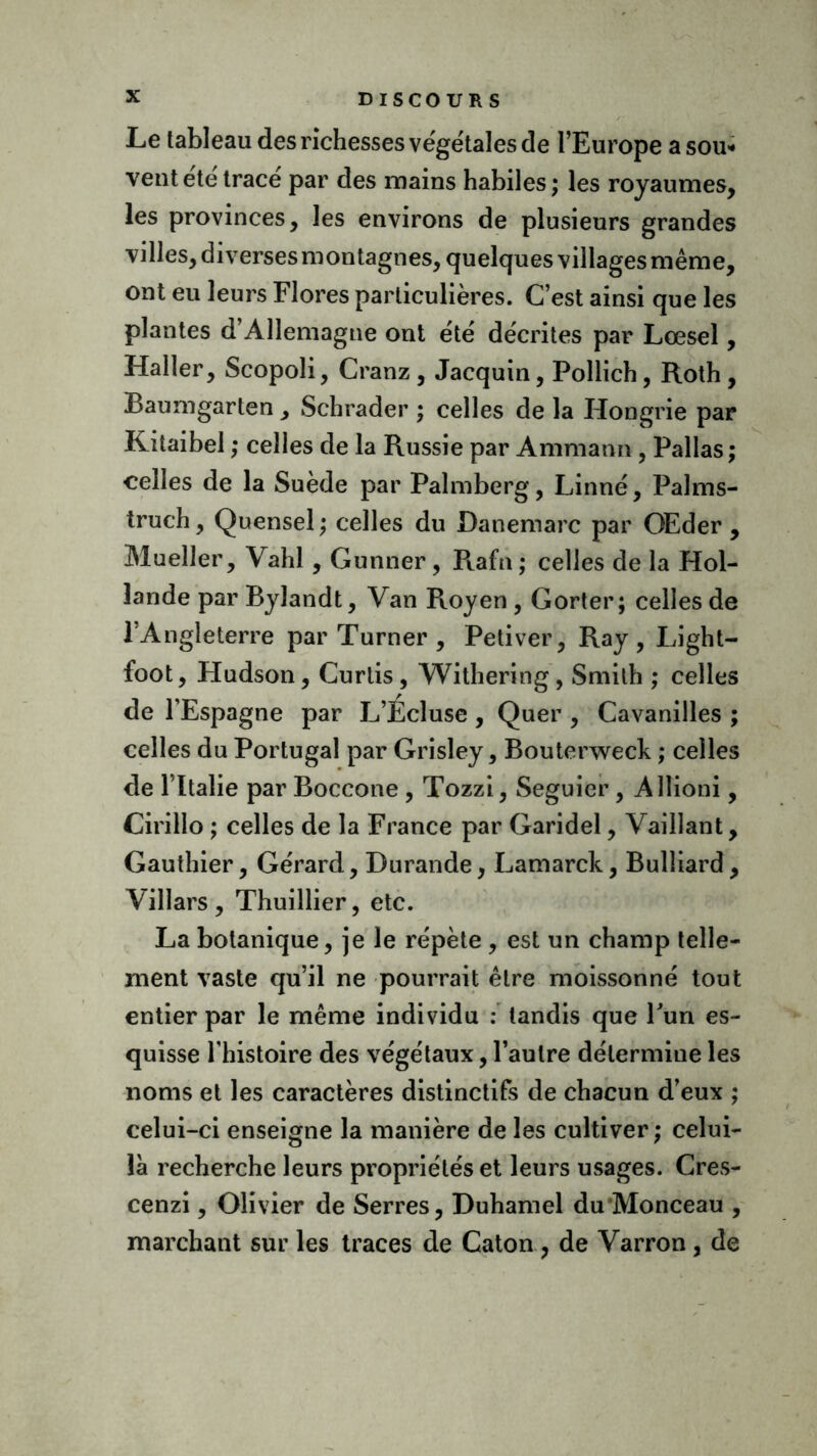 D ISCOUR S Le tableau des richesses végétales de l’Europe a sou* vent été tracé par des mains habiles ; les royaumes, les provinces, les environs de plusieurs grandes villes, diverses montagnes, quelques villages même, ont eu leurs Flores particulières. C’est ainsi que les plantes d’Allemagne ont été décrites par Lœsel, Haller, Scopoli, Cranz , Jacquin, Pollich, Roth , Baumgarten , Schrader ; celles de la Hongrie par Kitaibel ; celles de la Russie par Amman», Pallas ; celles de la Suède par Palmberg, Linné, Palms- truch, Quensel ; celles du Danemarc par GEder , Mueller, Vahl , Gunner, Rafn ; celles de la Hol- lande par Bylandt, Van R.oyen , Gorter; celles de 1 Angleterre par Turner , Petiver, Ray, Light- foot, Hudson, Curlis, Withering, Smith ; celles de l’Espagne par L’Ecluse , Quer , Cavanilles ; celles du Portugal par Grisley, Bouterweck ; celles de l’Italie par Boccone , Tozzi, Seguier , Allioni, Cirillo ; celles de la France par Garidel, Vaillant, Gauthier, Gérard, Durande, Lamarck, Bulliard, Villars, Thuillier, etc. La botanique, je le répète , est un champ telle- ment vaste qu’il ne pourrait être moissonné tout entier par le même individu : tandis que Fun es- quisse l’histoire des végétaux, l’autre détermine les noms et les caractères distinctifs de chacun d’eux ; celui-ci enseigne la manière de les cultiver ; celui- là recherche leurs propriétés et leurs usages. Cres- cenzi, Olivier de Serres, Duhamel du Monceau , marchant sur les traces de Caton , de Varron , de