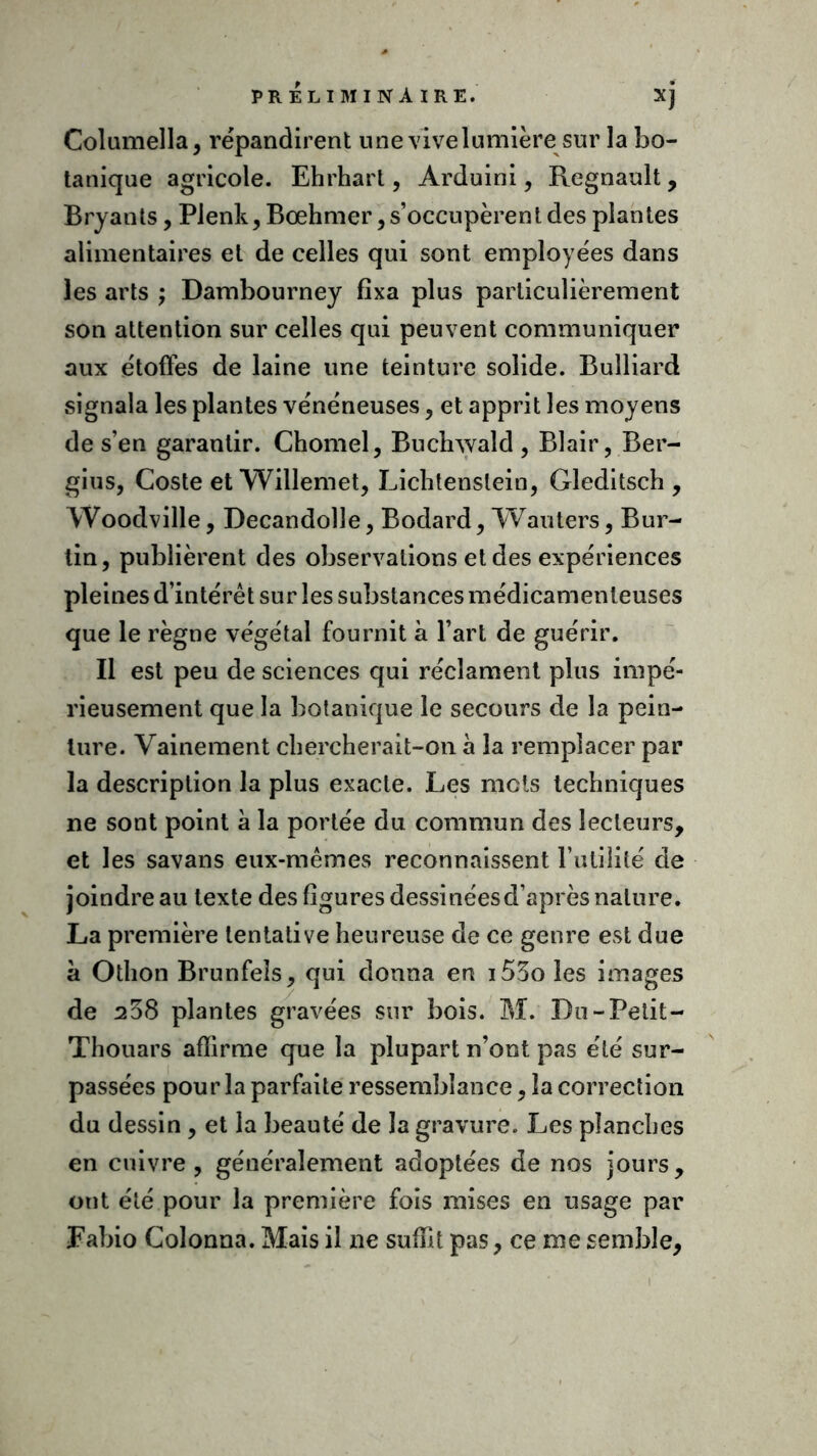 Columella, répandirent une vive lumièrei sur la bo- tanique agricole. Ehrhart, Arduini, Régnault, Bryants, Plenk, Bœhmer, s’occupèrent des plantes alimentaires et de celles qui sont employées dans les arts ; Dambourney fixa plus particulièrement son attention sur celles qui peuvent communiquer aux étoffes de laine une teinture solide. Bulliard signala les plantes vénéneuses, et apprit les moyens de s’en garantir. Chomel, Buchwald , Blair, Ber- gius, Coste et Willemet, Lichtenstein, Gleditsch, Woodville, Decandolle, Bodard, Wauters, Bur- tin, publièrent des observations et des expériences pleines d’intérêt sur les substances médicamenteuses que le règne végétal fournit à l’art de guérir. Il est peu de sciences qui réclament plus impé- rieusement que la botanique le secours de la pein- ture. Vainement chercherait-on à la remplacer par la description la plus exacte. Les mets techniques ne sont point à la portée du commun des lecteurs, et les savans eux-mêmes reconnaissent Futilité de joindre au texte des figures dessinées d’après nature. La première tentative heureuse de ce genre est due à Othon Brunfeîs, qui donna en i55o les images de 238 plantes gravées sur bois. M. Du - Petit - Thouars affirme que la plupart n’ont pas été sur- passées pour la parfaite ressemblance, la correction du dessin , et la beauté de la gravure. Les planches en cuivre, généralement adoptées de nos jours, ont été pour la première fois mises en usage par Fabio Colonna. Mais il ne suffit pas, ce me semble.