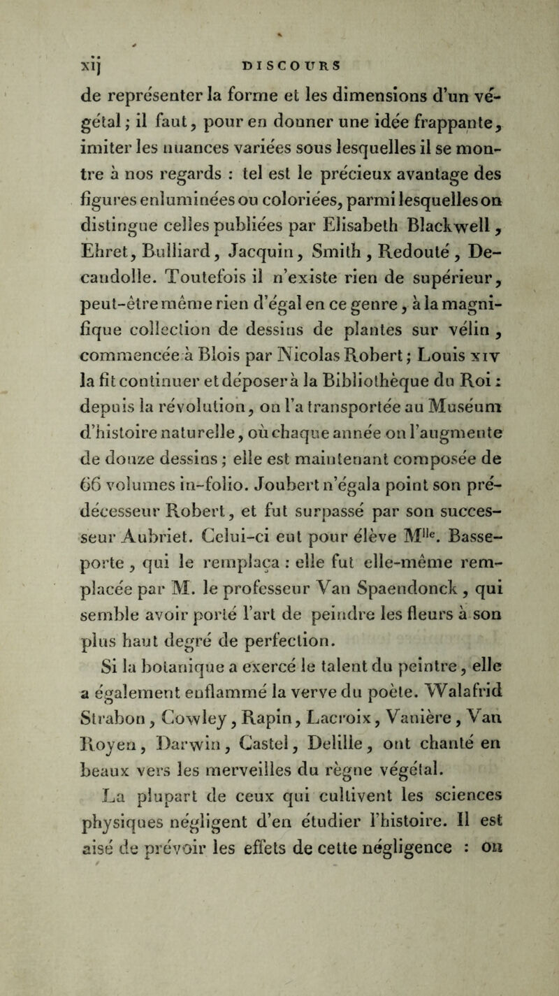 X1J de représenter la forme et les dimensions d’un vé- gétal ; il faut, pour en donner une idée frappante, imiter les nuances variées sous lesquelles il se mon- tre à nos regards : tel est le précieux avantage des figures enluminées ou coloriées, parmi lesquelles on distingue celles publiées par Elisabeth Blackwell , Ehret, Bulliard, Jacquin, Smith , Redouté , De- caudoile. Toutefois il n’existe rien de supérieur, peut-être même rien d’égal en ce genre, à la magni- fique collection de dessins de plantes sur vélin , commencée à Blois par Nicolas Robert ; Louis xiv la fit continuer et déposer à la Bibliothèque du Roi : depuis la révolution, on l’a transportée au Muséum d’histoire naturelle, où chaque année onraugmente de douze dessins ; elle est maintenant composée de 66 volumes in-folio. Joubert n’égala point son pré- décesseur Robert, et fut surpassé par son succes- seur Aubriet. Celui-ci eut pour élève Ml,e. Basse- porte , qui le remplaça : elle fut elle-même rem- placée par M. le professeur Van Spaendonck , qui semble avoir porté l’art de peindre les fleurs à son plus haut degré de perfection. Si la botanique a exercé le talent du peintre, elle a également enflammé la verve du poète. Walafrid Strabon, Cowley, Rapin, Lacroix, Vanière , Van Royen, Darwin, Castel, Delille, ont chanté en beaux vers les merveilles du règne végétal. La plupart de ceux qui cultivent les sciences physiques négligent d’en étudier l’histoire. Il est aisé de prévoir les effets de cette négligence : on