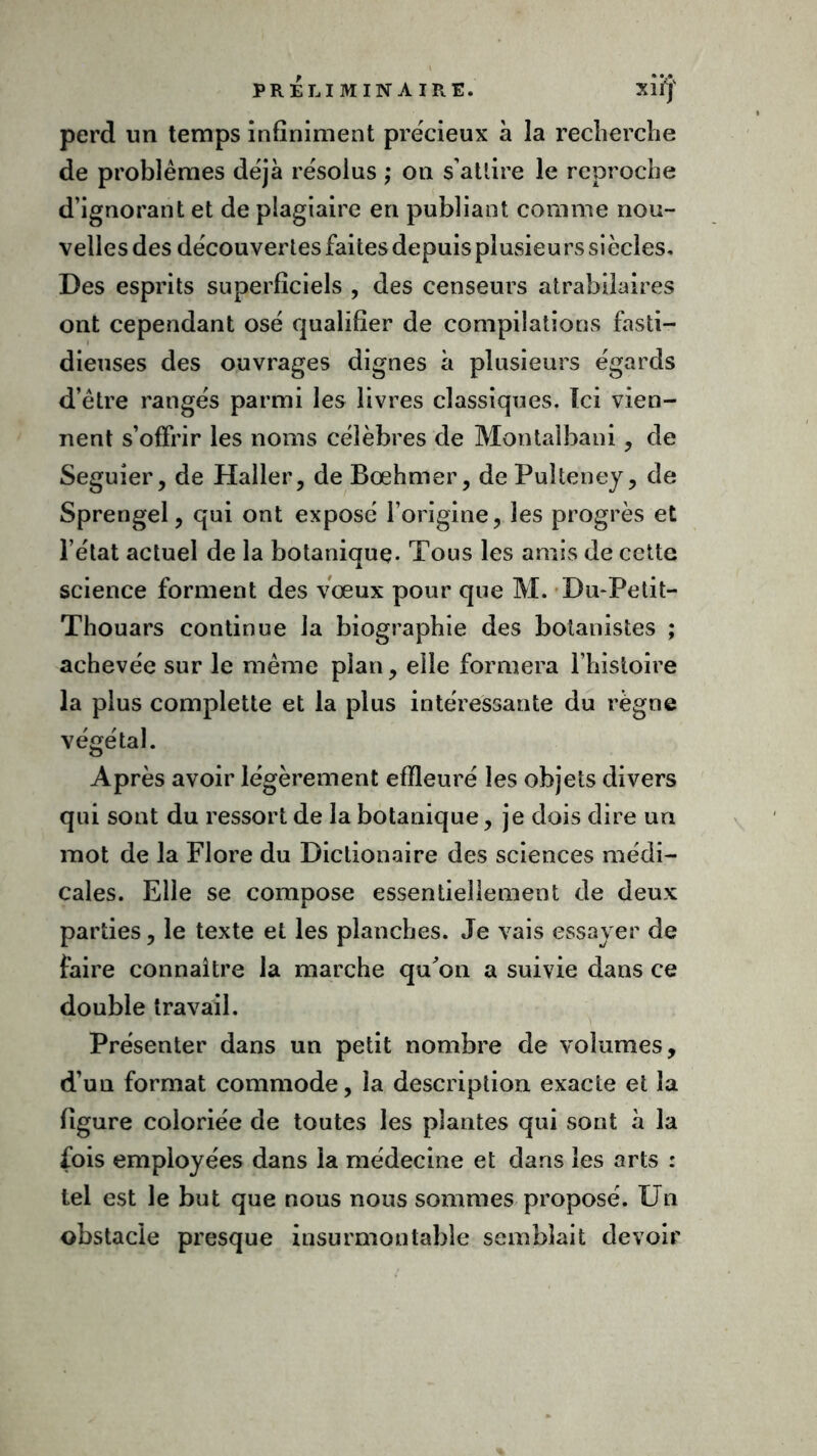 perd un temps infiniment précieux à la recherche de problèmes déjà résolus ; on s'attire le reproche d’ignorant et de plagiaire en publiant comme nou- velles des découvertes faites depuis plusieurs siècles. Des esprits superficiels , des censeurs atrabilaires ont cependant osé qualifier de compilations fasti- dieuses des ouvrages dignes à plusieurs égards d’être rangés parmi les livres classiques. Ici vien- nent s’offrir les noms célèbres de Montalbani, de Seguîer, de Haller, de Bœhmer, de Puîteney, de Sprengel, qui ont exposé l’origine, les progrès et l’état actuel de la botanique* Tous les amis de cette science forment des vœux pour que M. Du-Petit- Thouars continue la biographie des botanistes ; achevée sur le même plan, elle formera l’histoire la plus complette et la plus intéressante du règne végétal. Après avoir légèrement effleuré les objets divers qui sont du ressort de la botanique, je dois dire un mot de la Flore du Dictionaire des sciences médi- cales. Elle se compose essentiellement de deux parties, le texte et les planches. Je vais essayer de faire connaître la marche qu'on a suivie dans ce double travail. Présenter dans un petit nombre de volumes, d’un format commode, la description exacte et la figure coloriée de toutes les plantes qui sont à la fois employées dans la médecine et dans les arts : tel est le but que nous nous sommes proposé. Un obstacle presque insurmontable semblait devoir