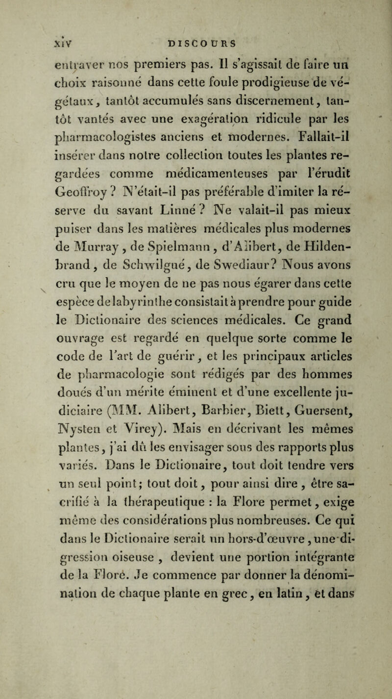 entraver nos premiers pas. Il s’agissait de faire un choix raisonné dans cette foule prodigieuse de vé- gétaux, tantôt accumulés sans discernement, tan- tôt vantés avec une exagération ridicule par les pharmacologistes anciens et modernes. Fallait-il insérer dans notre collection toutes les plantes re- gardées comme médicamenteuses par l’érudit Geoffroy ? N’était-il pas préférable d’imiter la ré- serve du savant Linné ? Ne valait-il pas mieux puiser dans les matières médicales plus modernes de Murray , de Spielmann , d’AIibert, de Hilden- brand, de Schwilgué, de Swediaur? Nous avons cru que le moyen de ne pas nous égarer dans cette espèce de labyrinthe consistait à prendre pour guide le Diclionaire des sciences médicales. Ce grand ouvrage est regardé en quelque sorte comme le code de Fart de guérir, et les principaux articles de pharmacologie sont rédigés par des hommes doués d’un mérite éminent et d’une excellente ju- diciaire (MM. Âlibert, Barbier, Biett, Guersent, Nysten et Virey). Mais en décrivant les mêmes plantes, j’ai dû les envisager sous des rapports plus variés. Dans le Dictionaire, tout doit tendre vers un seul point; tout doit, pour ainsi dire , être sa- crifié à la thérapeutique : la Flore permet, exige même des considérations plus nombreuses. Ce qui dans le Diclionaire serait un hors-d’œuvre, une-di- gression oiseuse , devient une portion intégrante de la Flore. Je commence par donner la dénomi- nation de chaque plante en grec, en latin, et dans