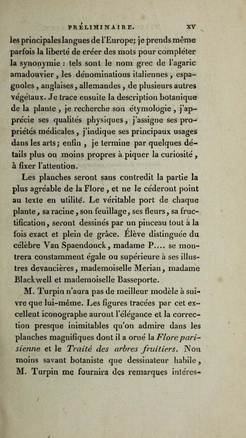 les principales langues de l’Europe; je prends même parfois la liberté' de créer des mois pour compléter la synonymie : tels sont le nom grec de l’agaric amadouvier , les dénominations italiennes , espa- gnoles , anglaises, allemandes, de plusieurs autres végétaux. Je trace ensuite la description botanique de la plante , je recherche son étymologie , j’ap- précie ses qualités physiques, j’assigne ses pro- priétés médicales, j’indique ses principaux usages daus les arts ; enfin , je termine par quelques dé- tails plus ou moins propres à piquer la curiosité , sl fixer l’attention. Les planches seront sans contredit la partie la plus agréable de la Flore , et ne le céderont point au texte en utilité. Le véritable port de chaque plante, sa racine, son feuillage, ses fleurs, sa fruc- tification, seront dessinés par un pinceau tout à la fois exact et plein de grâce. Élève distinguée du célèbre Van Spaendonck, madame P.... se mon- trera constamment égale ou supérieure à ses illus- tres devancières, mademoiselle Merian, madame Blackwell et mademoiselle Basseporte. M. Turpin n’aura pas de meilleur modèle â sui- vre que lui-même. Les figures tracées par cet ex- cellent iconographe auront l’élégance et la correc- tion presque inimitables qu’on admire dans les planches magnifiques dont il a orné la Flore pari- sienne et le Traité des arbres fruitiers. Non moins savant botaniste que dessinateur habile, M. Turpin me fournira des remarques intéres-