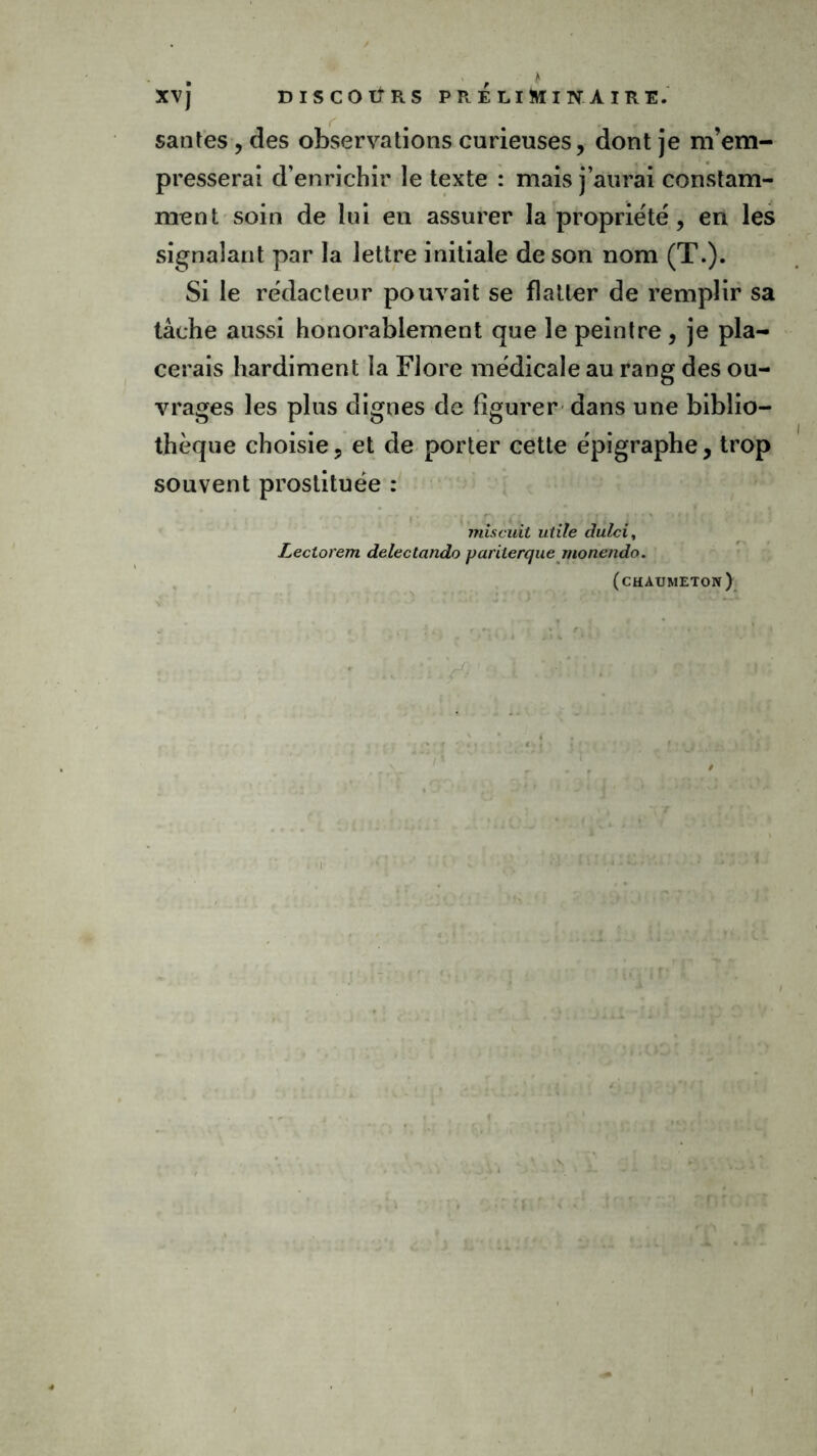 • , * XVJ DISCOTjRS PRELIMINAIRE. santés , des observations curieuses, dont je m’em- presserai d’enrichir le texte : mais j’aurai constam- ment soin de lui en assurer la propriété, en les signalant par la lettre initiale de son nom (T.). Si le rédacteur pouvait se flatter de remplir sa tâche aussi honorablement que le peintre, je pla- cerais hardiment la Flore médicale au rang des ou- vrages les plus dignes de figurer dans une biblio- thèque choisie, et de porter cette épigraphe, trop souvent prostituée : mis cuit utile dulci, Leclorem deleclando pariterque monendo. (chaumeton)