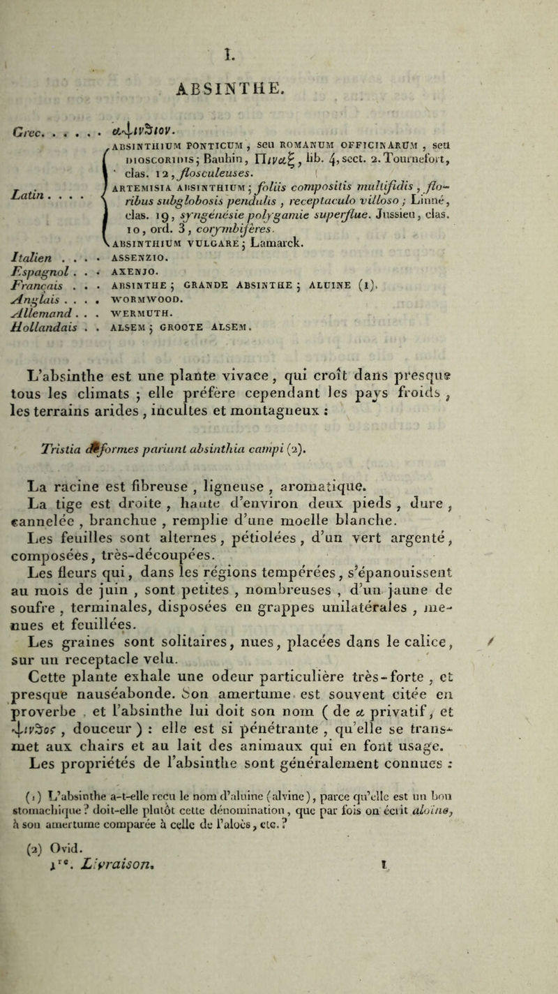 ABSINTHE. Crée, Latin .... Italien . . F.spagnol . Français . Anglais . . Allemand. Hollandais Ct-vj.tvSlOV. ABSINT1I1UM PONTICUM , Seu ROMÀNUM OFFICINÀRUM , SCU moscoRioisj Bauhin, ritvcljr, lib. 4>scct. 2.Tournefoit, ' clas. 12 ,Jlosculeuses. àrtemîsia. absinthium j Jbliis compositis mullijidis , flo- ribus subglobosis pendulis , receptaculo villoso ; Linné, clas. 19, syngénésie polygamie superflue. Jussieu, clas. 10, ord. 3, corymbijères. absinthium vuLGARE ; Lamarck. ASSENZIO. AXENJO. ABSINTHE ; GRANDE ABSINTHE J ALUINE (l). WORMWOOD. WERMUTH. ALSEMj GROOTE ALSEM. L’absinthe est une plante vivace, qui croît dans presque tous les climats j elle préfère cependant les pays froids , les terrains arides , incultes et montagneux : Tristia cÊformes pariunt absinthia catnpi (2). La racine est fibreuse , ligneuse , aromatique. La tige est droite , haute d’environ deux pieds , dure , cannelée , branchue , remplie d’une moelle blanche. lies feuilles sont alternes, pétiolées, d’un vert argenté, composées, très-découpées. Les fleurs qui, dans les régions tempérées, s’épanouissent au mois de juin , sont petites , nombreuses , d’un jaune de soufre , terminales, disposées en grappes unilatérales , me- nues et feuillées. Les graines sont solitaires, nues, placées dans le calice, sur un réceptacle velu. Cette plante exhale une odeur particulière très-forte , et presque nauséabonde, .bon amertume est souvent citée en proverbe . et l’absinthe lui doit son nom ( de cl privatif, et sjurôor , douceur ) : elle est si pénétrante , qu’elle se transe ruet aux chairs et au lait des animaux qui en font usage. Les propriétés de l’absinthe sont généralement connues ; (1) L’absinthe a-t-elle reçu le nom d’aluine (alvinc), parce qu’elle est un bon stomachique? doit-elle plutôt cette dénomination, que par fois on écrit aloïn&j h son amertume comparée h. celle de l’aloès, etc. ? (2) Ovid. xre. Livraison. ï