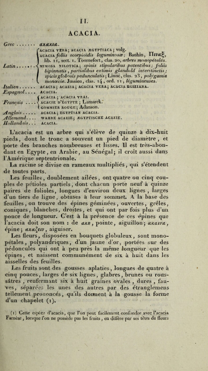 II. ACACIA. Grec (LKAKitL. 'acacia verà; acacia ægyptiaca; vulg. acaciafoliis scorpioidis leguminosœ ; Bauhin, | lib. 11, sect. i. Tournefort, clas. 20, arbres monopélales. Latin ? .< mimosa nilotica; spinis slipularibus patenübus; foliis bipinnatis , partialibus extimis glandulâ interslinctis ; spLcisglobnsispedunculatis; Linné, clas. 2.3, polygamie monœcie. Jussieu, clas. \\ , ord. 11, légumineuses. Italien acacia ; acazia; acacia vera; acacia egiziana. Espagnol. . . . acacia. ( acacia ; acacia vrai. Français . . .. < acacie d’Égypte ; Lamarck.' \ gommier rouge; Adanson. Anglais acacia; egyptian acacia. Allemand. . .. wahre acazie; ægyptische Acazie. Hollandais. . . acacia. L’acacia est un arbre qui s’élève de quinze à dix-huit pieds, dont le tronc a souvent un pied de diamètre , et porte des branches nombreuses et lisses. Il est très-abon- dant en Egypte, en Arabie, au Sénégal; il croît aussi dans l’Amérique septentrionale. La racine se divise en rameaux multipliés, qui s’étendent de toutes parts. Les feuilles, doublement ailées, ont quatre ou cinq cou- ples de pétioles partiels, dont chacun porte neuf à quinze paires de folioles, longues d’environ deux lignes , larges d’un tiers de ligne, obtuses à leur sommet. A la base des feuilles, on trouve des épines géminées, ouvertes, grêles, coniques, blanches, droites, et qui ont parfois plus d’un pouce de longueur. C’est à la présence de ces épines que l’acacia doit son nom : de cotti, pointe, aiguillon; eauuvst,, épine; cOLcL^eiv, aiguiser. Les fleurs r disposées en bouquets globuleux, sont mono- pétales , polyandriques, d’un jaune d’or, portées sur des pédoncules qui ont à peu près la même longueur que les épines, et naissent communément de six à huit dans les aisselles des feuilles. Les fruits sont des gousses aplaties , longues de quatre à cinq pouces, larges de six lignes, glabres, brunes ou rous- sâtres , renfermant six à huit graines ovales , dures , fau- ves, séparées les unes des autres par des étranglemens tellement prononcés, qu’ils dorment à la gousse la forme d’un chapelet (1). (1) Cette esptc? d’acacia, que l’on peut facilement confondre avec l’acacia Farnèae, lorsque l’on ne possède pas les fruits , en diÜ’ère par ses têtes de fleurs