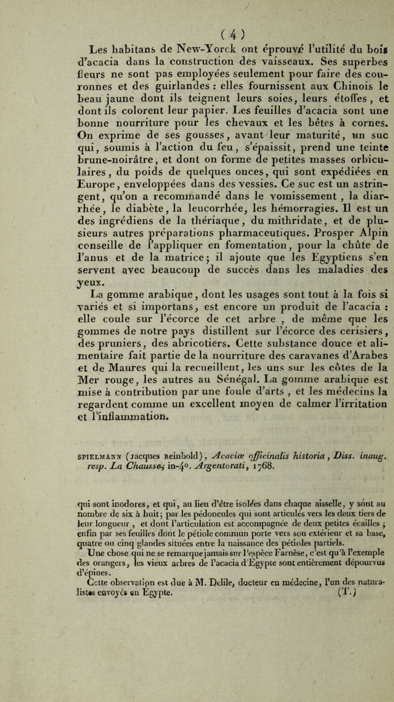 Les habitans de New-Yorck ont éprouvé l’utilité du bois d’acacia dans la construction des vaisseaux. Ses superbes fleurs ne sont pas employées seulement pour faire des cou- ronnes et des guirlandes : elles fournissent aux Chinois le beau jaune dont ils teignent leurs soies, leurs étoffes, et dont ils colorent leur papier. Les feuilles d’acacia sont une bonne nourriture pour les chevaux et les bêtes à cornes. On exprime de ses gousses, avant leur maturité, un suc qui, soumis à l’action du feu, s’épaissit, prend une teinte brune-noirâtre, et dont on forme de petites masses orbicu- laires, du poids de quelques onces, qui sont expédiées en Europe, enveloppées dans des vessies. Ce suc est un astrin- gent, qu’on a recommandé dans le vomissement , la diar- rhée, le diabète, la leucorrhée, les hémorragies. Il est un des ingrédiens de la thériaque, du mithridate, et de plu- sieurs autres préparations pharmaceutiques. Prosper Alpin conseille de l’appliquer en fomentation, pour la chute de l’anus et de la matrice 5 il ajoute que les Egyptiens s’en servent avec beaucoup de succès dans les maladies des yeux. La gomme arabique, dont les usages sont tout à la fois si variés et si importans, est encore un produit de l’acacia : elle coule sur l’écorce de cet arbre , de même que les gommes de notre pays distillent sur l’écorce des cerisiers, des pruniers, des abricotiers. Cette substance douce et ali- mentaire fait partie de la nourriture des caravanes d’Arabes et de Maures qui la recueillent, les uns sur les cotes de la Mer rouge, les autres au Sénégal. La gomme arabique est mise à contribution par une foule d’arts , et les médecins la regardent comme un excellent moyen de calmer l’irritation et l’inflammation. SPIelmann (jacques Reinbold), Acacice officinalis historia, Diss. inaug. resp. La Chaussa in-4°. Argentorati, 1768. qui sont inodores, et qui, au lieu d’étre isolées dans chaqae aisselle, y sont au nombre de six à huit} par les pédoncules qui sont articulés vers les deux tiers de leur longueur , et dont l’articulation est accompagnée de deux petites écailles } enfin par ses feuilles dont le pétiole commun porte vers son extérieur et sa base, quatre on cinq glandes situées entre la naissance des pétioles partiels. Une chose qui ne se remarque jamais snr l’espèce Farnèse, c'est qu’à l’exemple des orangers, les vieux arbres de l’acacia d’Egypte sont entièrement dépourvus d’épines. Cette observalipn est due à M. Dtlile, docteur en médecine, l’un des natura- liste envoyés en Egypte. (T. )